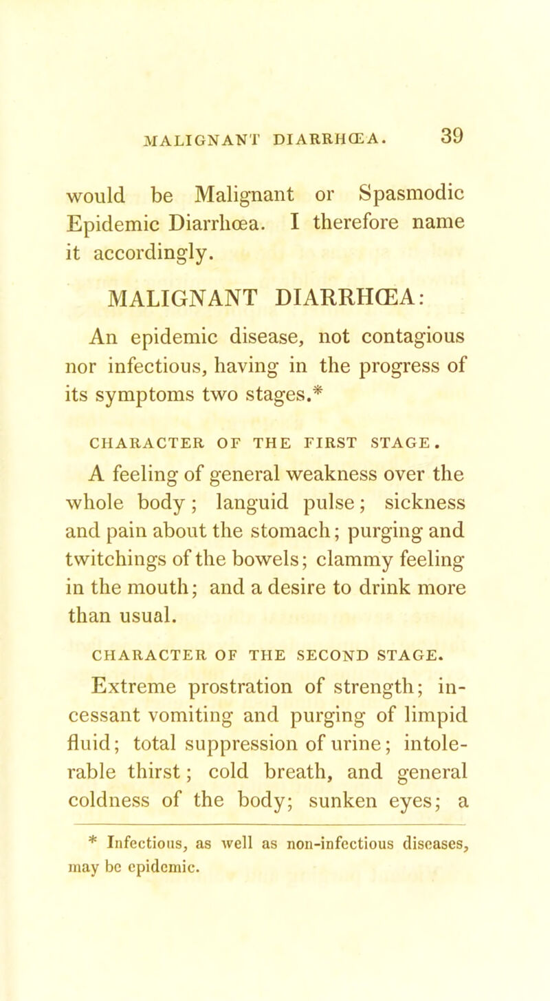 would be Malignant or Spasmodic Epidemic Diarrhoea. I therefore name it accordingly. MALIGNANT DIARRHCEA: An epidemic disease, not contagious nor infectious, having in the progress of its symptoms two stages.* CHARACTER OF THE FIRST STAGE. A feeling of general weakness over the whole body; languid pulse; sickness and pain about the stomach; purging and twitchings of the bowels; clammy feeling in the mouth; and a desire to drink more than usual. CHARACTER OF THE SECOND STAGE. Extreme prostration of strength; in- cessant vomiting and purging of limpid fluid; total suppression of urine; intole- rable thirst; cold breath, and general coldness of the body; sunken eyes; a * Infectious, as well as non-infectious diseases, may be epidemic.