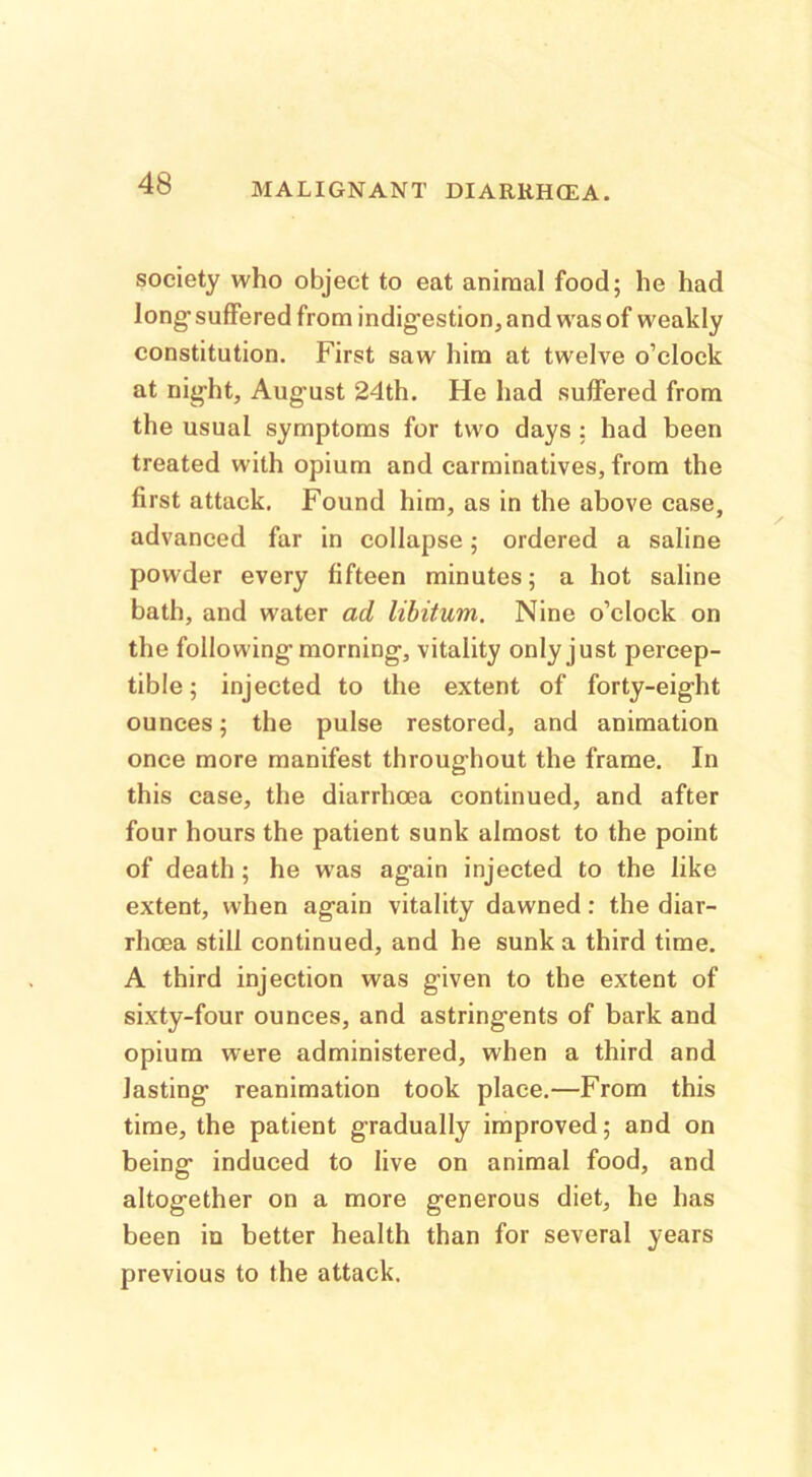 society who object to eat animal food; he had long suffered from indigestion, and was of weakly constitution. First saw him at twelve o’clock at night, August 24th. He had suffered from the usual symptoms for two days : had been treated with opium and carminatives, from the first attack. Found him, as in the above case, advanced far in collapse; ordered a saline powder every fifteen minutes; a hot saline bath, and water ad libitum. Nine o’clock on the following morning, vitality only just percep- tible ; injected to the extent of forty-eight ounces; the pulse restored, and animation once more manifest throughout the frame. In this case, the diarrhoea continued, and after four hours the patient sunk almost to the point of death; he was again injected to the like extent, when again vitality dawned: the diar- rhoea still continued, and he sunk a third time. A third injection was given to the extent of sixty-four ounces, and astringents of bark and opium were administered, when a third and lasting reanimation took place.—From this time, the patient gradually improved; and on being induced to live on animal food, and altogether on a more generous diet, he has been in better health than for several years previous to the attack.
