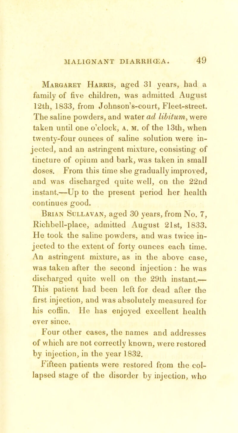 Margaret Harris, ag-ed 31 years, had a family of five children, was admitted August 12th, 1833, from Johnson’s-court, Fleet-street. The saline powders, and water ad libitum, were taken until one o’clock, a. m, of the 13th, when twenty-four ounces of saline solution were in- jected, and an astringent mixture, consisting of tincture of opium and bark, was taken in small doses. From this time she gradually improved, and was discharged quite well, on the 22nd instant.—Up to the present period her health continues good. Brian Sullavan, aged 30 years, from No. 7, Richbell-place, admitted August 21st, 1833. He took the saline powders, and was twice in- jected to the extent of forty ounces each time. An astringent mixture, as in the above case, was taken after the second injection : he was discharged quite well on the 29th instant.— This patient had been left for dead after the first injection, and was absolutely measured for his coffin. He has enjoyed excellent health ever since. Four other cases, the names and addresses of which are not correctly known, were restored by injection, in the year 1832, Fifteen patients were restored from the col- lapsed stage of the disorder by injection, who