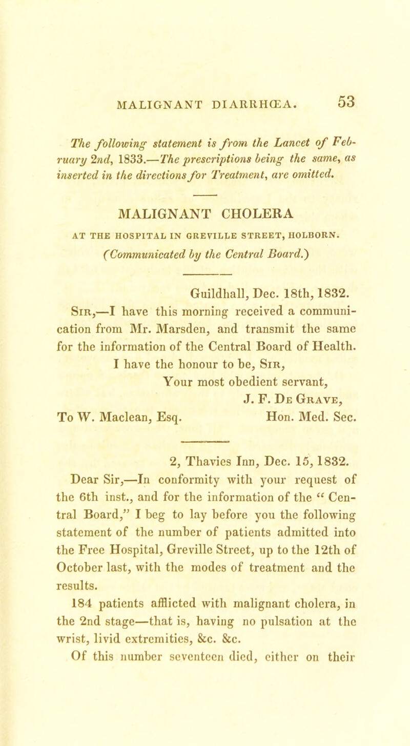 The following statement is from the Lancet of Feb- ruary 2nd, 1833.—The prescriptions being the same, as inserted in the directions for 'Treatment, are omitted. MALIGNANT CHOLERA AT THE HOSPITAL IN GREVILLE STREET, HOLBORN. (Communicated by the Central Board.') Guildhall, Dec. 18th, 1832. Sir,—I have this morning received a communi- cation from Mr. Marsden, and transmit the same for the information of the Central Board of Health. I have the honour to be. Sir, Your most obedient servant, J. F. De Grave, To W. Maclean, Esq. Hon. Med. Sec. 2, Thavies Inn, Dec. 15, 1832. Dear Sir,—In conformity with your request of the 6th inst., and for the information of the “ Cen- tral Board,” I beg to lay before you the following statement of the number of patients admitted into the Free Hospital, Grevillc Street, up to the 12th of October last, with the modes of treatment and the results. 184 patients afflicted with malignant cholera, in the 2nd stage—that is, having no pulsation at the wrist, livid extremities, &c. &c. Of this number seventeen died, cither on their