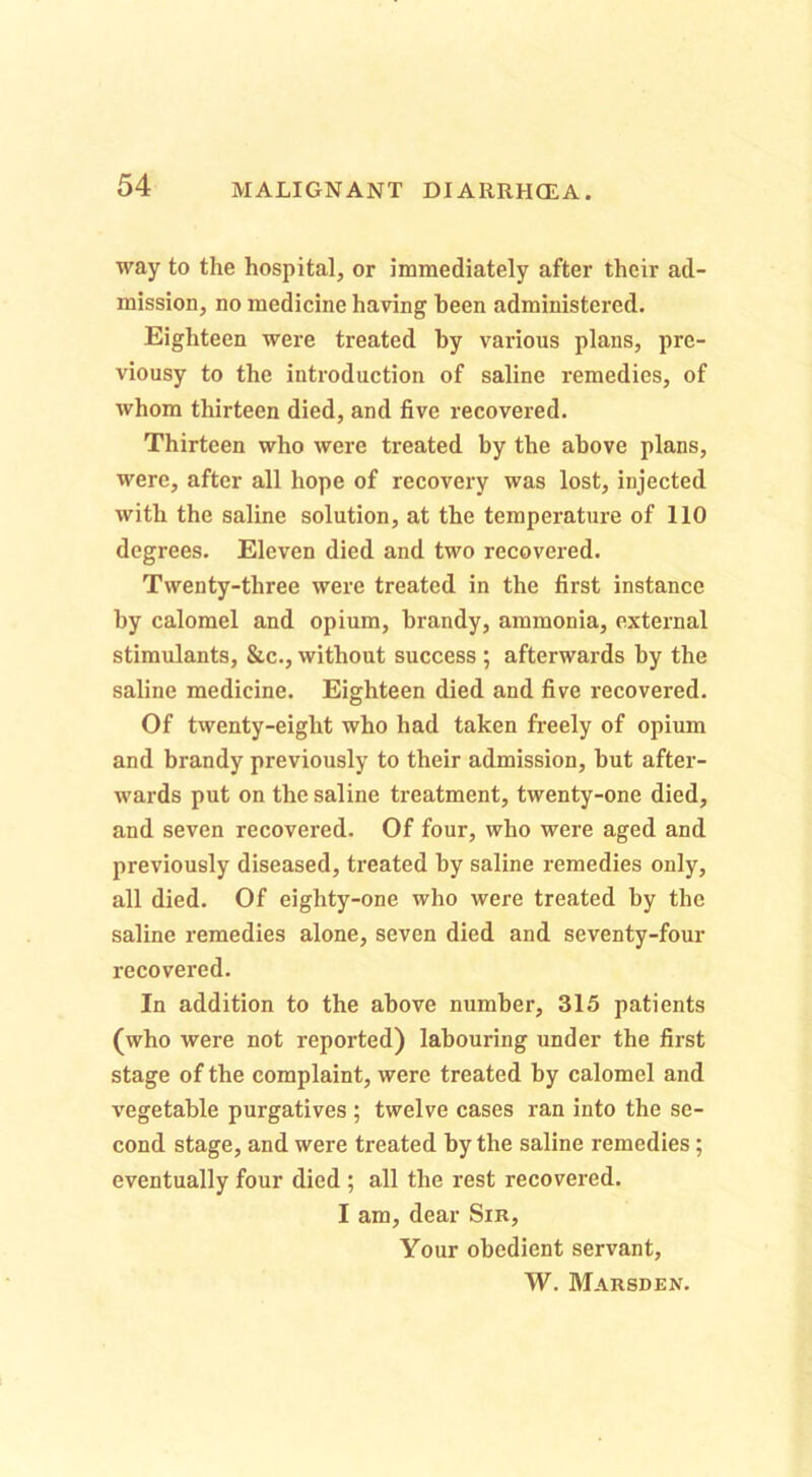 way to the hospital, or immediately after their ad- mission, no medicine having been administered. Eighteen were treated by various plans, pre- viousy to the introduction of saline remedies, of whom thirteen died, and five recovered. Thirteen who were treated by the above plans, were, after all hope of recovery was lost, injected with the saline solution, at the temperature of 110 degrees. Eleven died and two recovered. Twenty-three were treated in the first instance by calomel and opium, brandy, ammonia, external stimulants, &c., without success ; afterwards by the saline medicine. Eighteen died and five recovered. Of twenty-eight who had taken freely of opium and brandy previously to their admission, but after- wards put on the saline treatment, twenty-one died, and seven recovered. Of four, who were aged and previously diseased, treated by saline remedies only, all died. Of eighty-one who were treated by the saline i-emedies alone, seven died and seventy-four recovered. In addition to the above number, 315 patients (who were not reported) labouring under the first stage of the complaint, were treated by calomel and vegetable purgatives ; twelve cases ran into the se- cond stage, and were treated by the saline remedies; eventually four died ; all the rest recovered. I am, dear Sir, Your obedient servant, W. Marsden.