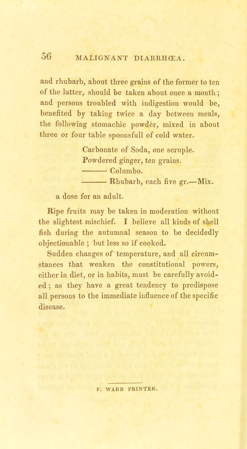 and rhubarb, about three grains of the former to ten of the latter, should be taken about once a month; and persons troubled with indigestion would he, benefited by taking twice a day between meals, the following stomachic powder, mixed in about thi’ce or four table spoonsfull of cold water. Carbonate of Soda, one scruple. Powdered ginger, ten grains. Columbo. Rhubarb, each five gr.—Mix. a dose for an adult. Ripe fruits may be taken in moderation without the slightest mischief. I believe all kinds of shell fish during the autumnal season to be decidedly objectionable ; but less so if cooked. Sudden changes of temperature, and all circum- stances that weaken the constitutional powers, either in diet, or in habits, must be carefully avoid- ed ; as they have a great tendency to predispose all persons to the immediate influence of the specific disease. F. WARR PRINTER.