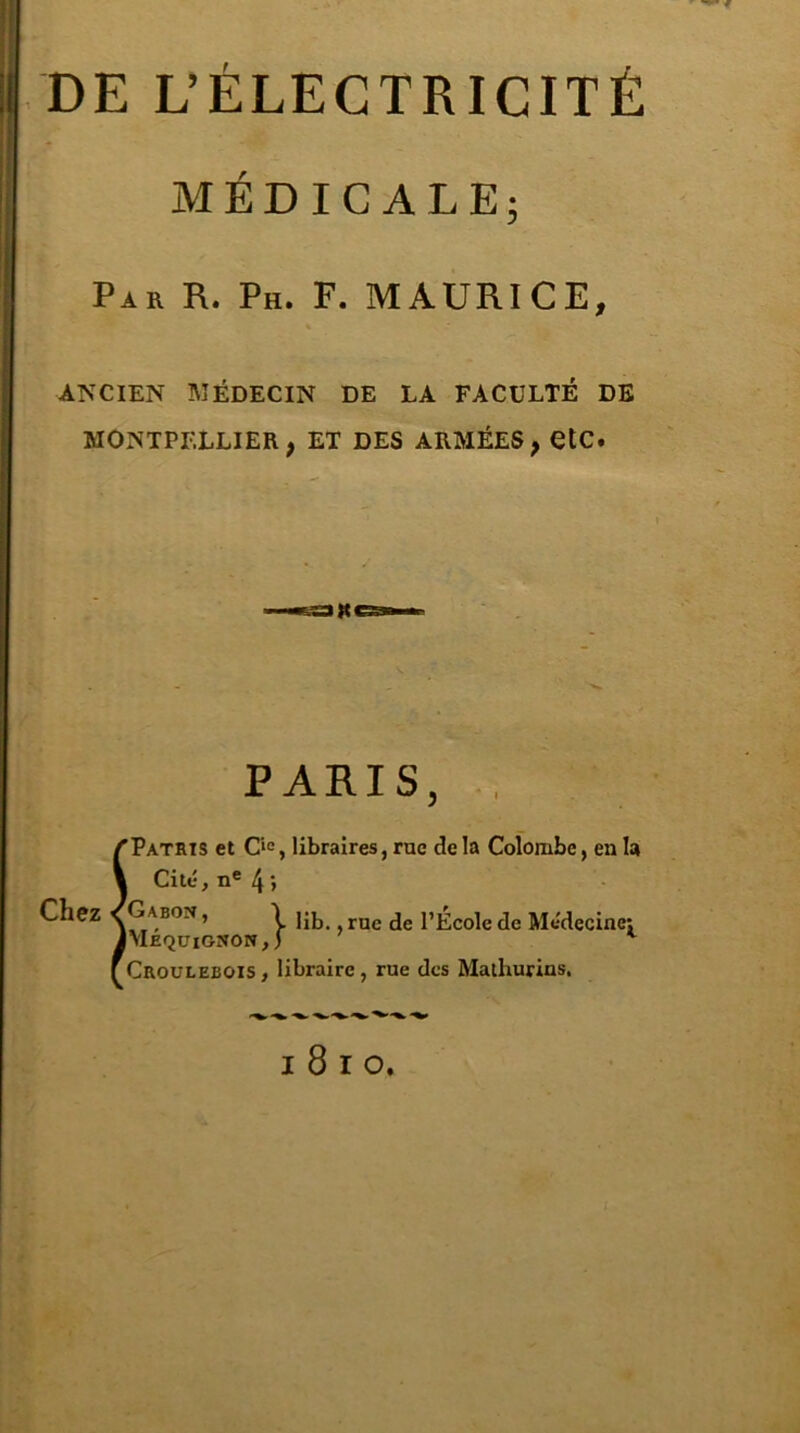 DE L’ÉLECTRICITÉ MÉDICALE; Par R. Ph. F. MAURICE, ANCIEN MÉDECIN DE LA FACULTÉ DE MONTPELLIER, ET DES ARMÉES, etC. PARIS, ’Patrïs et Cic, libraires, rue delà Colombe, en la Cité, ne 4 > Chez /Gab°n, I e j'jl;co]e(]e Médecine: JMequignon,) v Croulebois , libraire , rue des Malhurins,