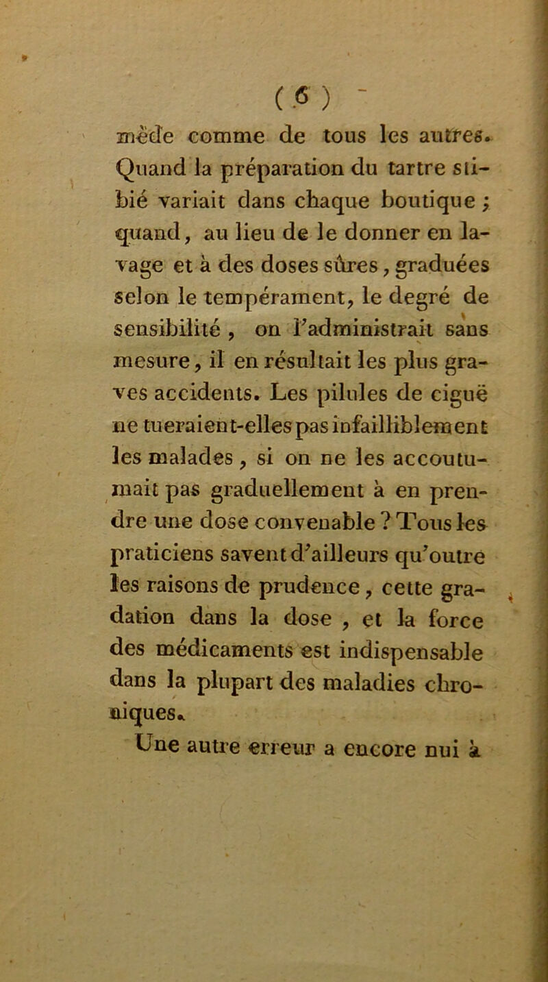 ( <5 ) - mëde comme de tous les autres. Quand la préparation du tartre sti- bié variait dans chaque boutique ; quand, au lieu de le donner en la- vage et à des doses sûres, graduées selon le tempérament, le degré de sensibilité , on l'administrait sans mesure, il en résultait les plus gra- ves accidents. Les pilules de ciguë ne tueraient-elles pas infailliblement les malades , si on ne les accoutu- mait pas graduellement à en pren- dre une dose convenable ? Tous les praticiens savent d'ailleurs qu'outre les raisons de prudence , cette gra- dation dans la dose , et la force des médicaments est indispensable dans la plupart des maladies chro- niques* Une autre erreur a encore nui à