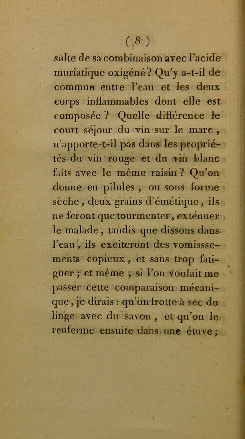 suite de sa combinaison avec Facide muriatique oxigéné? Qu'y a-t-il de commun entre l’eau et les deux corps inflammables dont elle est composée ? Quelle différence le court séjour du vin sur le mare , n’apporte-t-il pas dans les proprié- tés du vin rouge et du vin blanc faits avec le même raisin? Qu’on donne en pilules , ou sous forme sèche , deux grains d’émétique, ils ne feront que tourmenter, exténuer le malade, tandis que dissous dans l’eau , ils exciteront des vomissse- ments copieux, et sans trop fati- guer ; et même , si l’on voulait me passer cette comparaison mécani- que, je dirais : qu’on frotte à sec du linge avec du savon, et qu’on le renferme ensuite dans une étuve;