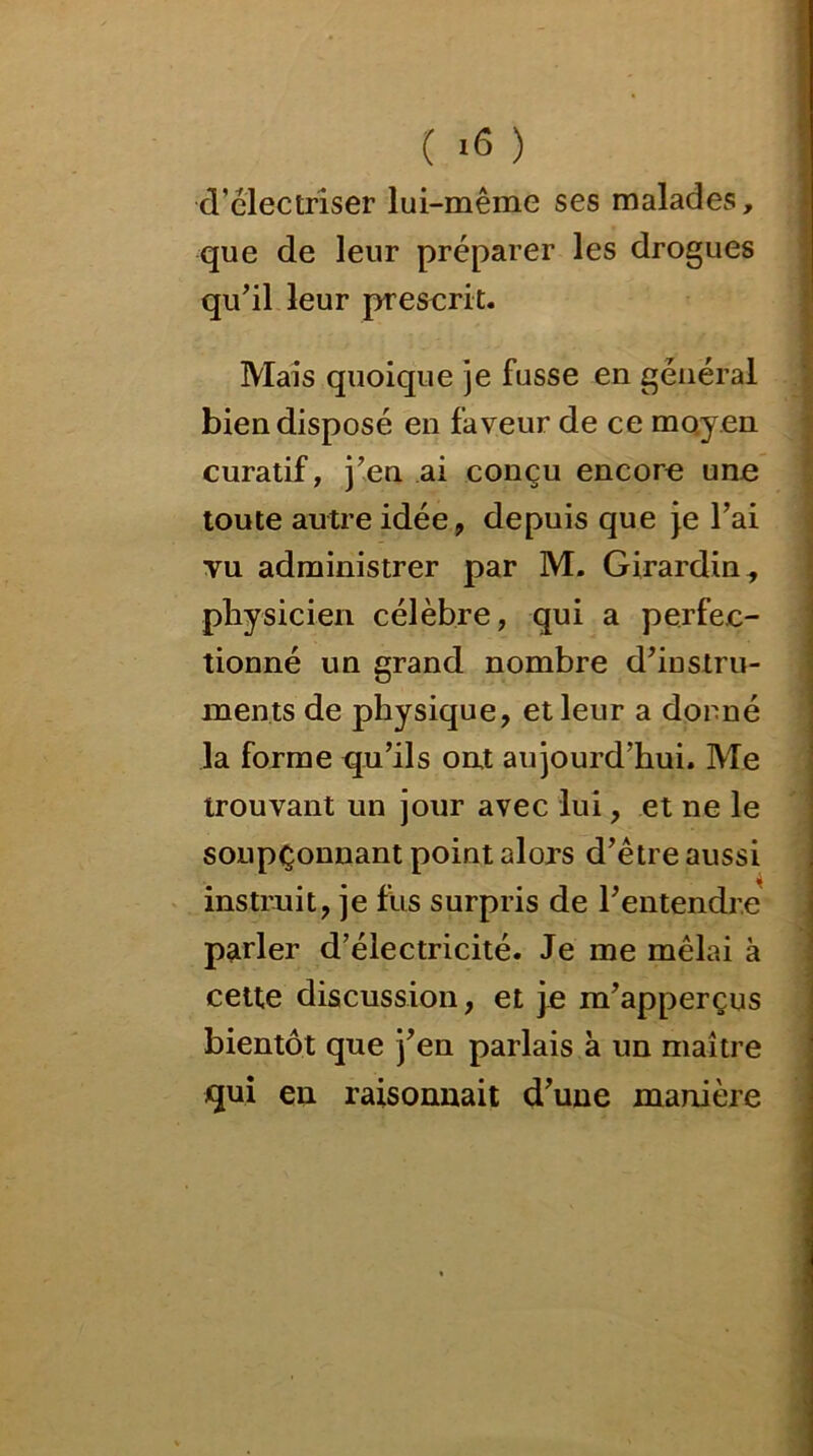 ( *6 ) d’électriser lui-même ses malades, que de leur préparer les drogues qu’il leur prescrit. Mais quoique je fusse en général bien disposé en faveur de ce moyen curatif, j’en ai conçu encore une toute autre idée, depuis que je l’ai vu administrer par M. Girardin, physicien célèbre, qui a perfec- tionné un grand nombre d’instru- ments de physique, et leur a donné la forme qu’ils ont aujourd’hui. Me trouvant un jour avec lui, et ne le soupçonnant point alors d’être aussi instruit, je fus surpris de l’entendre parler d’électricité. Je me mêlai à cette discussion, et je m’apperçus bientôt que j’en parlais à un maître qui en raisonnait d’une manière