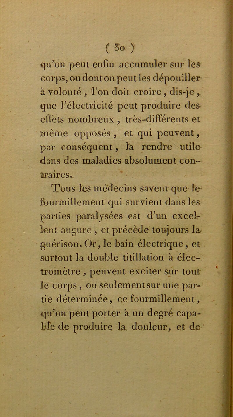 qu’on peut enfin accumuler sur les corps, ou dont on peut les dépouiller à volonté , l’on doit croire , dis-je, que l’électricité peut produire des effets nombreux , très-différents et même opposés , et qui peuvent, par conséquent, la rendre utile dans des maladies absolument con- traires. Tous les médecins savent que le* fourmillement qui survient dans les parties paralysées est d’un excel- lent augure , et précède toujours la- guérison. Or, le bain électrique, et surtout la double titillation à élec- tromètre , peuvent exciter sur tout le corps , ou seulementsur une par- tie déterminée, ce fourmillement, qu’on peut porter à un degré capa- bte de produire la douleur, et de