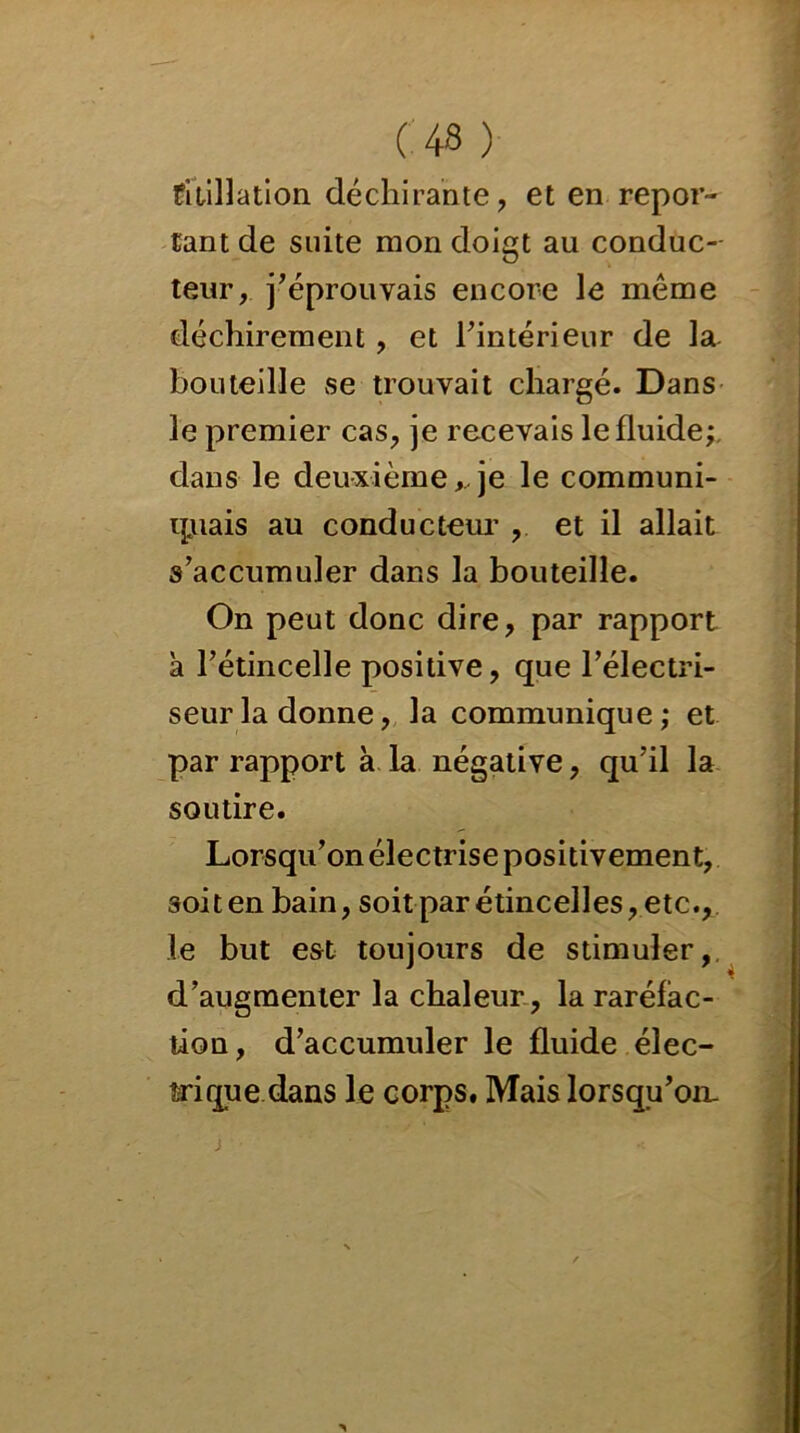 0 43 ) titillation déchirante, et en repor- tant de suite mon doigt au conduc- teur, j'éprouvais encore le même déchirement, et l'intérieur de la bouteille se trouvait chargé. Dans le premier cas, je recevais le fluide;, dans le deuxième, je le communi- qjuais au conducteur , et il allait s’accumuler dans la bouteille. On peut donc dire, par rapport à l’étincelle positive, que l’électri- seurla donne, la communique; et par rapport à la négative, qu’il la soutire. Lorsqu’on électrise positivement, soiten bain, soit par étincelles, etc., le but est toujours de stimuler, d’augmenter la chaleur , la raréfac- tion, d’accumuler le fluide élec- trique dans le corps. Mais lorsqu’on.