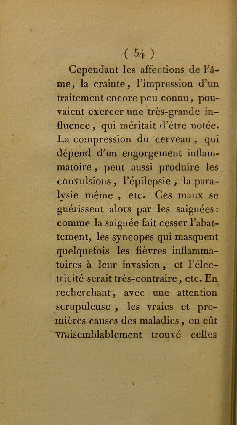 Cependant les affections de Fa- mé, la crainte, Fimpression d’un traitement encore peu connu, pou- vaient exercer une très-grande in- fluence , qui méritait d’être notée. La compression du cerveau , qui dépend, d’un engorgement inflam- matoire , peut aussi produire les convulsions , l’épilepsie , la para- lysie même , etc. Ces maux se guérissent alors par les saignées: comme la saignée fait cesser l’abat- tement, les syncopes qui masquent quelquefois les fièvres inflamma- toires à leur invasion, et l’élec- tricité serait très-contraire, etc. En recherchant, avec une attention scrupuleuse , les vraies et pre- mières causes des maladies, on eût vraisemblablement trouvé celles