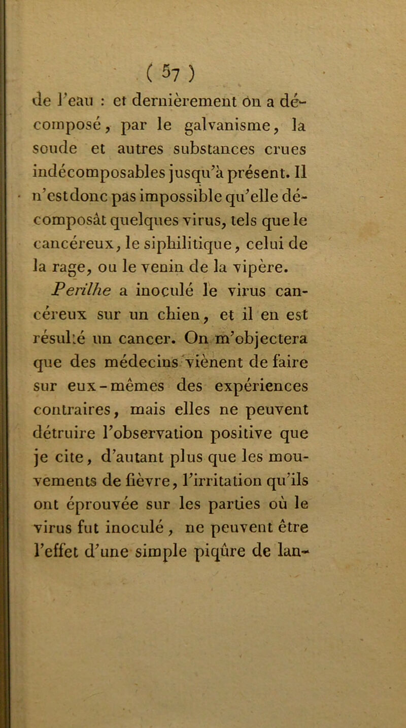 de l’eau : et dernièrement ôn a dé- composé , par le galvanisme, la soude et autres substances crues indécomposables jusqu’à présent. Il n’estdonc pas impossible qu’elle dé- composât quelques virus, tels que le cancéreux, le siphilitique, celui de la rage, ou le venin de la vipère. Perilhe a inoculé le virus can- céreux sur un chien, et il en est résulié un cancer. On m’objectera que des médecins viènent défaire sur eux-mêmes des expériences contraires, mais elles ne peuvent détruire l’observation positive que je cite, d autant plus que les mou- vements de fièvre, l’irritation quïls ont éprouvée sur les parties où le virus fut inoculé , ne peuvent être l’effet d’une simple piqûre de lan-