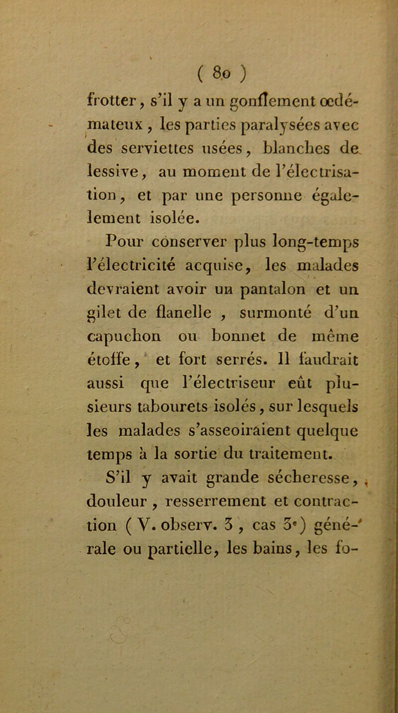 frotter , s’il y a un gonflement oedé- mateux , les parties paralysées avec des serviettes usées , blanches de lessive, au moment de l'électrisa- tion , et par une personne égale- lement isolée. Pour conserver plus long-temps l’électricité acquise, les malades devraient avoir un pantalon et un gilet de flanelle , surmonté d’un capuchon ou bonnet de même étolfe, et fort serrés. 11 faudrait aussi que l’électriseur eût plu- sieurs tabourets isolés, sur lesquels les malades s’asseoiraient quelque temps à la sortie du traitement. S’il y avait grande sécheresse, 4 douleur , resserrement et contrac- tion ( V. observ. 3 , cas 5e) géné-' raie ou partielle, les bains, les fo-