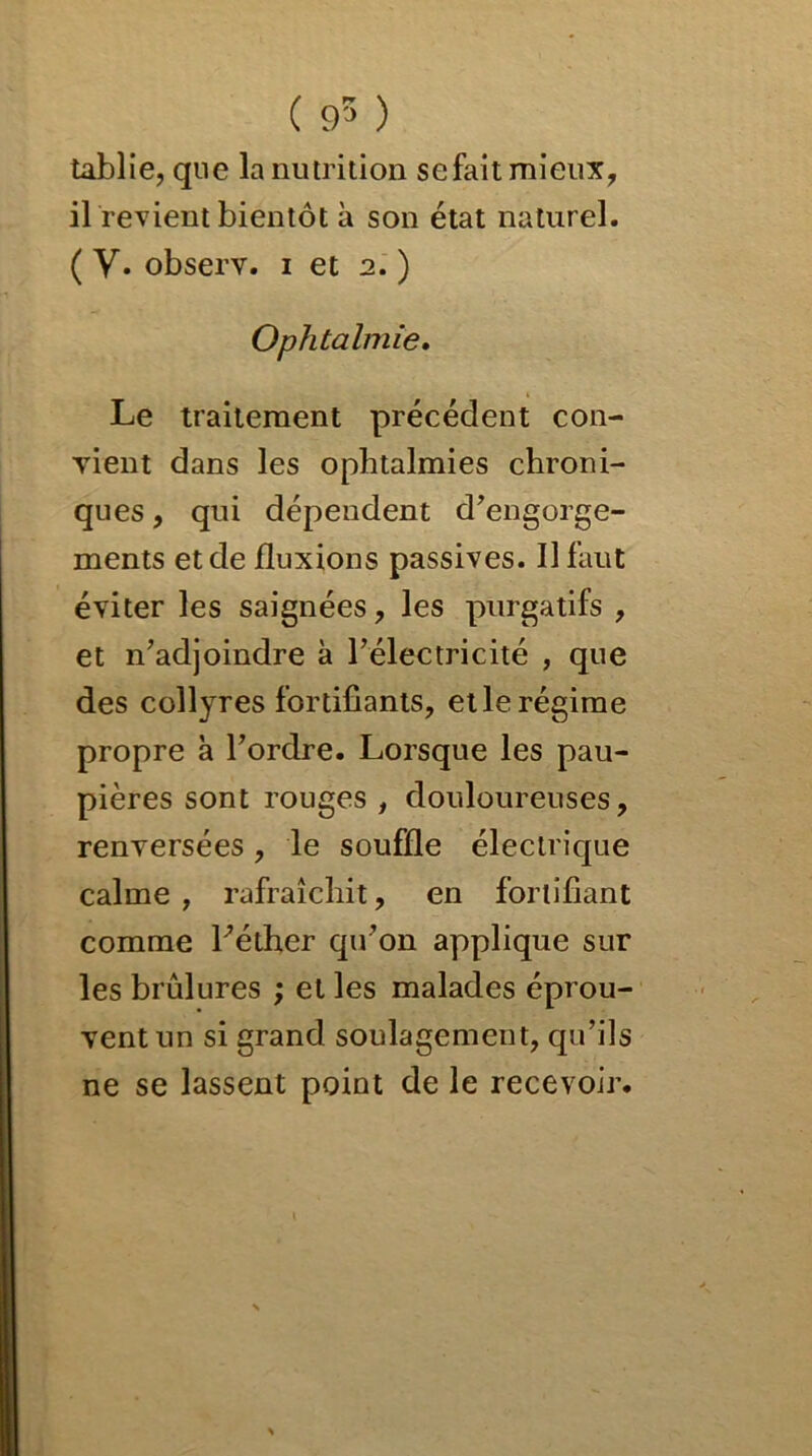 ( 95 ) tablie, que la nutrition se fait mieux, il revient bientôt à son état naturel. ( V. observ. i et 2. ) Ophtalmie. Le traitement précédent con- vient dans les ophtalmies chroni- ques , qui dépendent d’engorge- ments et de fluxions passives. Il faut éviter les saignées, les purgatifs , et n’adjoindre à l’électricité , que des collyres fortifiants, et le régime propre à l’ordre. Lorsque les pau- pières sont rouges , douloureuses, renversées, le souffle électrique calme , rafraîchit, en fortifiant comme l’éther qu’on applique sur les brûlures ; et les malades éprou- vent un si grand soulagement, qu’ils ne se lassent point de le recevoir.