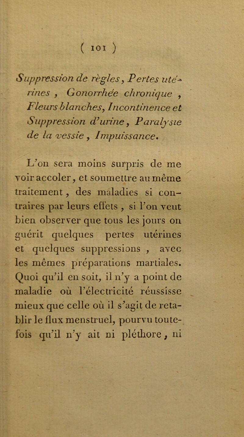 Suppression de règles, Pertes utë•* rines , Gonorrhée chronique , Fleurs blanches, Incontinence et Suppression d’urine, Paralysie de la vessie , Impuissance. L’on sera moins surpris de me voir accoler, et soumettre au même traitement, des maladies si con- traires par leurs effets , si Ton veut bien observer que tous les jours on guérit quelques pertes utérines et quelques suppressions , avec les mêmes préparations martiales. Quoi qu’il en soit, il n’y a point de maladie où l’électricité réussisse mieux que celle où il s’agit de réta- blir le flux menstruel, pourvu toute- fois qu’il n’y ait ni pléthore, ni