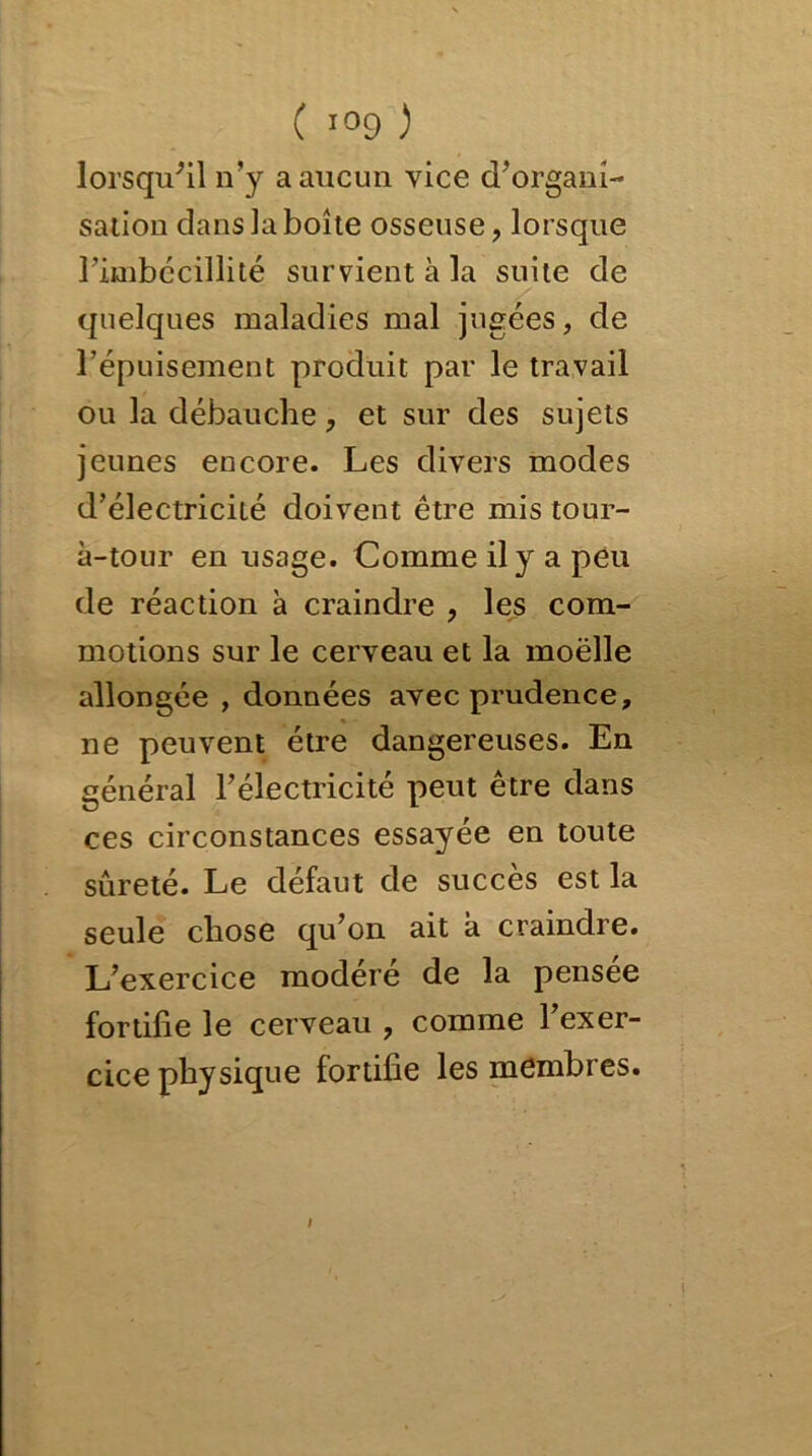 lorsqu'il n’y a aucun vice d’organi- sation dans la boîte osseuse, lorsque l’imbécillité survient à la suite de quelques maladies mal jugées, de l’épuisement produit par le travail ou la débauche, et sur des sujets jeunes encore. Les divers modes d’électricité doivent être mis tour- à-tour en usage. Comme il y a peu de réaction à craindre , les com- motions sur le cerveau et la moëlle allongée , données avec prudence, ne peuvent être dangereuses. En général l’électricité peut être dans ces circonstances essayée en toute sûreté. Le défaut de succès est la seule chose qu’on ait à craindre. L’exercice modéré de la pensée fortifie le cerveau , comme l’exer- cice physique fortifie les membres. i