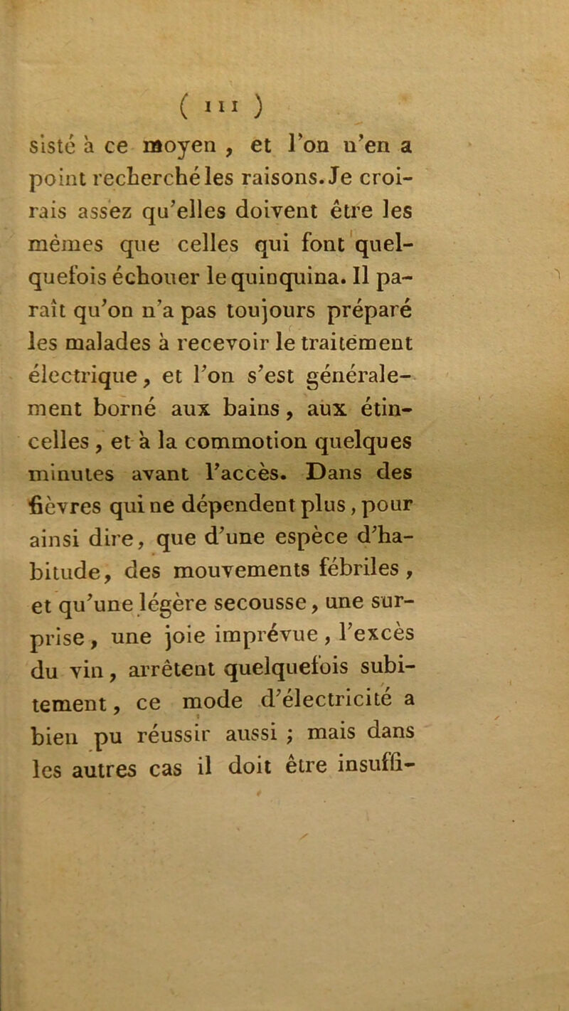 ( >11 ) slsté à ce moyen , et l'on n’en a point recherché les raisons. Je croi- rais assez qu’elles doivent être les mêmes que celles qui font quel- quefois échouer le quinquina. Il pa- raît qu’on n’a pas toujours préparé les malades à recevoir le traitement électrique, et l’on s’est générale- ment borné aux bains, aux étin- celles , et a la commotion quelques minutes avant l’accès. Dans des fièvres qui ne dépendent plus, pour ainsi dire, que d’une espèce d’ha- bitude, des mouvements fébriles , et qu’une légère secousse, une sur- prise , une joie imprévue , l’excès du vin, arrêtent quelquefois subi- tement , ce mode d’electricite a bien pu réussir aussi ; mais dans les autres cas il doit eire insuflî-