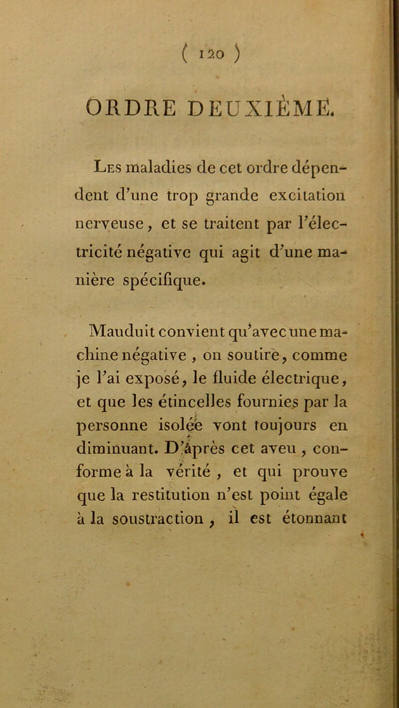 ( I2° ) ORDRE DEUXIÈME. Les maladies de cet ordre dépen- dent d’une trop grande excitation nerveuse, et se traitent par l’élec- tricîté négative qui agit d’une ma- nière spécifique. Mauduit convient qu’avec une ma- chine négative , on soutire, comme je l’ai exposé, le fluide électrique, et que les étincelles fournies par la personne isolée vont toujours en diminuant. D’âprès cet aveu , con- forme à la vérité , et qui prouve que la restitution n’est point égale à la soustraction , il est étonnant