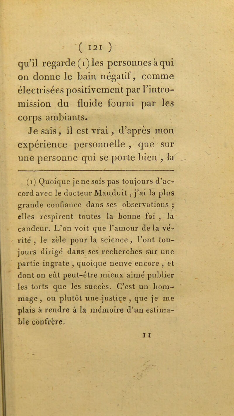 qu'il regarde (i) les personnes à qui on donne le bain négatif, comme \ électrisées positivement par l'intro- mission du fluide fourni par les corps ambiants. Je sais, il est vrai, d’après mon expérience personnelle , que sur une personne qui se porte bien , la (i) Quoique je ne sois pas toujours d’ac- cord avec le docteur Mauduit, j’ai la plus grande confiance dans ses observations ; elles respirent toutes la bonne foi , la candeur. L’on voit que l’amour de la vé- rité , le zèle pour la science, l’ont tou- jours dirigé dans ses recherches sur une partie ingrate , quoique neuve encore , et dont on eut peut-être mieux aimé publier les torts que les succès. C’est un hom- mage , ou plutôt une justice , que je me plais à rendre à la mémoire d’un estima- ble confrère. 11