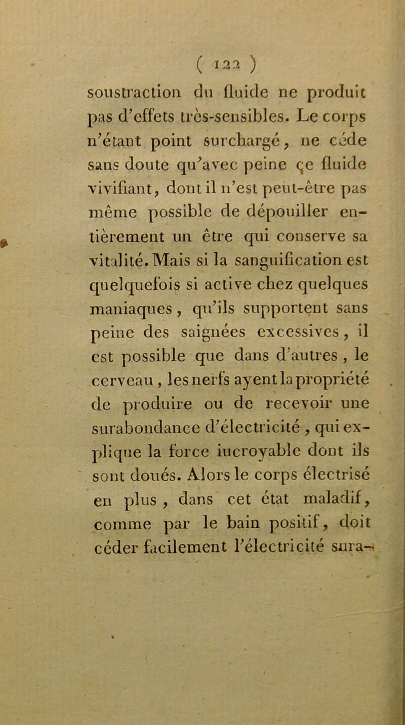 soustraction du fluide ne produit pas d’effets très-sensibles. Le corps n’étant point surchargé, ne cède sans doute qu’avec peine çe fluide vivifiant, dont il n’est peut-être pas même possible de dépouiller en- tièrement un être qui conserve sa vitalité. Mais si la sanguification est quelquefois si active chez quelques maniaques , qu’ils supportent sans peine des saignées excessives , il est possible que dans d’autres , le cerveau , les nerfs ayent la propriété de produire ou de recevoir une surabondance d’électricité , qui ex- plique la force iucroyable dont ils sont doués. Alors le corps électrisé en plus, dans cet état maladif, comme par le bain positif, doit céder facilement l’électricité sura-4