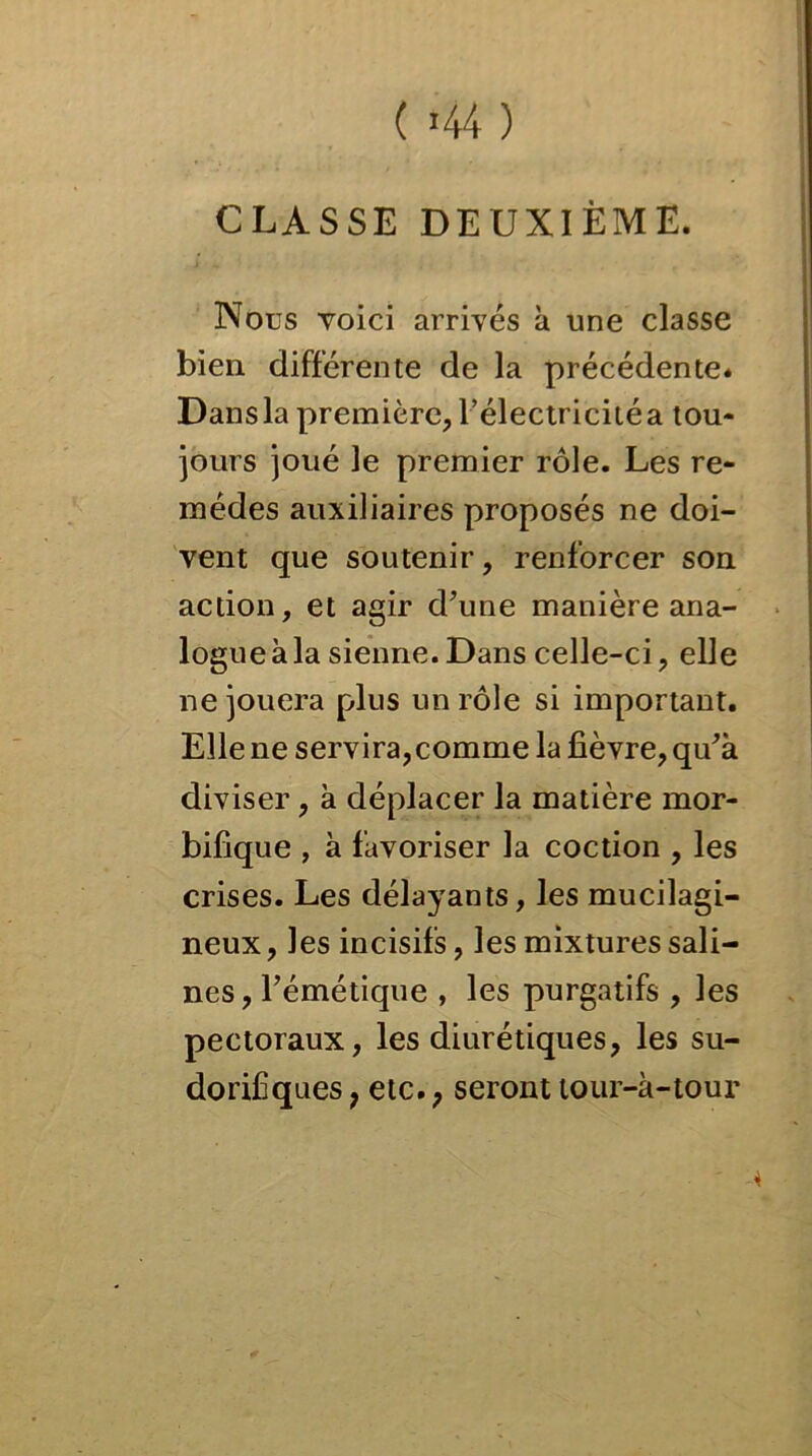 CLASSE DEUXIÈME. Nous voici arrivés à une classe bien différente de la précédente* Dans la première, l’électricité a tou- jours joué le premier rôle. Les re- mèdes auxiliaires proposés ne doi- vent que soutenir, renforcer son action, et agir d’une manière ana- logue à la sienne.Dans celle-ci, elle ne jouera plus un rôle si important. Elle ne servira,comme la fièvre, qu’à diviser, à déplacer la matière mor- bifique , à favoriser la coction , les crises. Les délayants, les mucilagi- neux, les incisifs, les mixtures sali- nes, l’émétique , les purgatifs , les pectoraux, les diurétiques, les su- dorifiques, etc., seronttour-à-tour 4