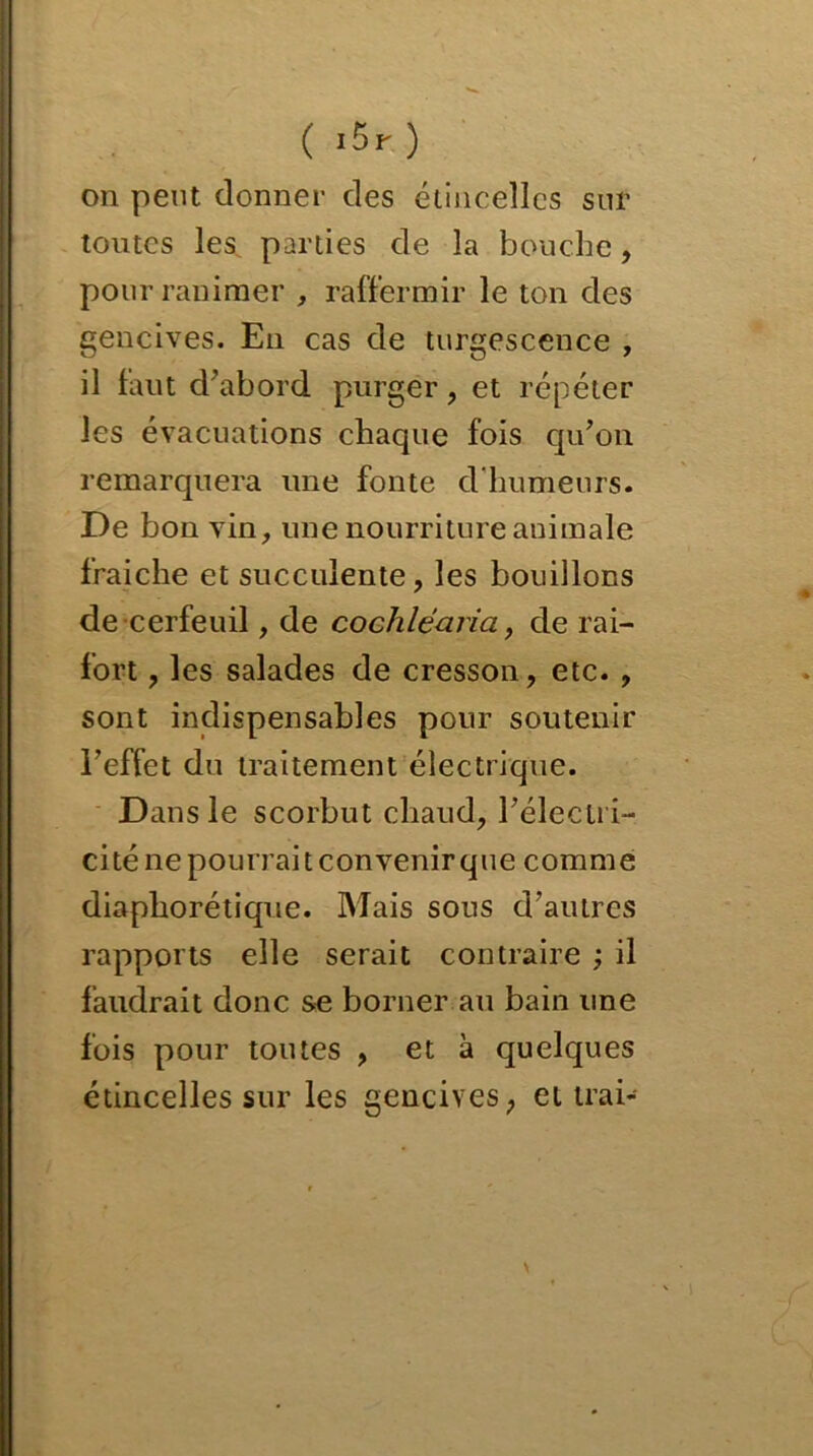 (.5r) on peut donner des étincelles sur toutes les parties de la bouche, pour ranimer , raffermir le ton des gencives. En cas de turgescence , il faut cl'abord purger , et répéter les évacuations chaque fois qu’on remarquera une fonte d'humeurs. De bon vin, une nourriture animale fraiche et succulente, les bouillons de cerfeuil, de cochléaria, de rai- fort , les salades de cresson, etc. , sont indispensables pour soutenir l’effet du traitement électrique. Dans le scorbut chaud, l’électri- cité ne pourrait convenir que comme diapliorétique. Mais sous d’autres rapports elle serait contraire ; il faudrait donc se borner au bain une fois pour toutes , et à quelques étincelles sur les gencives ; et trai-