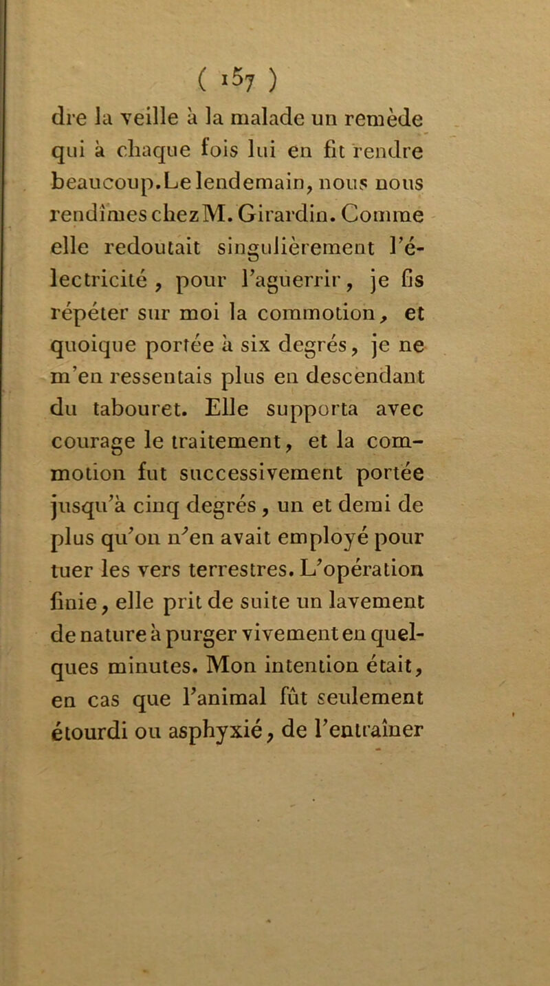 ( >57 ) dre la veille à la malade un remède qui à chaque lois lui en fit rendre beaucoup. Le lendemain, nous nous rendîmes chezM. Girardin. Comme elle redoutait singulièrement l’é- lectricité , pour l’aguerrir, je fis répéter sur moi la commotion, et quoique portée à six degrés, je ne m’en ressentais plus en descendant du tabouret. Elle supporta avec courage le traitement, et la com- motion fut successivement portée jusqu’à cinq degrés , un et demi de plus qu’on n’en avait employé pour tuer les vers terrestres. L’opération finie, elle prit de suite un lavement de nature à purger vivement en quel- ques minutes. Mon intention était, en cas que l’animal fût seulement étourdi ou asphyxié, de l’entraîner