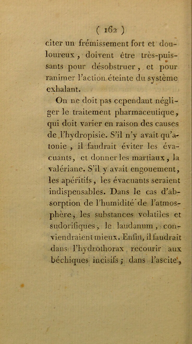 ( 163 ) citer lin frémissement fort et dou- loureux , doivent être très-puis- sants pour désobstruer , et pour ranimer Faction.éteinte du système exhalant. On ne doit pas cependant négli- ger le traitement pharmaceutique, qui doit varier en raison des causes de l’hydropisie. S’il n’y avait qu’a- tonie , il faudrait éviter les éva- cuants, et donner les martiaux, la valériane. S’il y avait engouement, les apéritifs, les évacuants seraient indispensables. Dans le cas d’ab- sorption de l’humidité de l’atmos- phère, les substances volatiles et sudorifiques, le laudanum, con- viendraient mieux. Enfin, il faudrait dans l’hvdrothorax recourir aux béchiques incisifs ; dans l’ascite’,