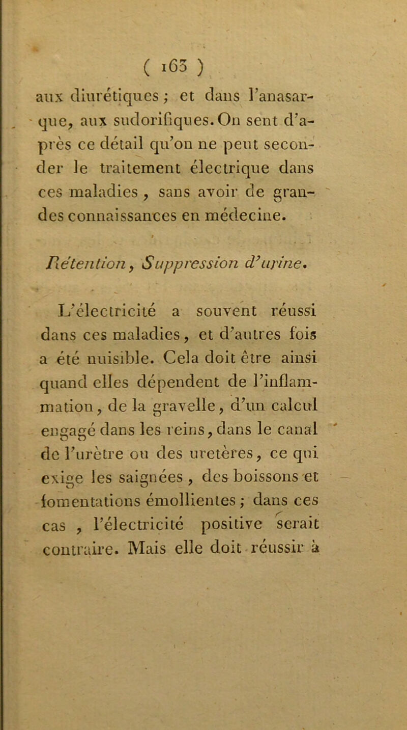 ( >63 ) aux diurétiques ; et dans l’anasar- que, aux sudorifiques.On sent d'a- près ce détail qu’on ne peut secon- der le traitement électrique dans ces maladies , sans avoir de gran- des connaissances en médecine. t Rétention , Suppression d’urine. L'électricité a souvent réussi dans ces maladies, et d’autres fois a été nuisible. Cela doit être ainsi quand elles dépendent de l’inflam- mation, de la gravelle, d’un calcul engagé dans les reins, dans le canal de l’urètre ou des uretères, ce qui exige les saignées, des boissons et fomentations émollientes; dans ces cas , l’électricité positive serait contraire. Mais elle doit réussir à