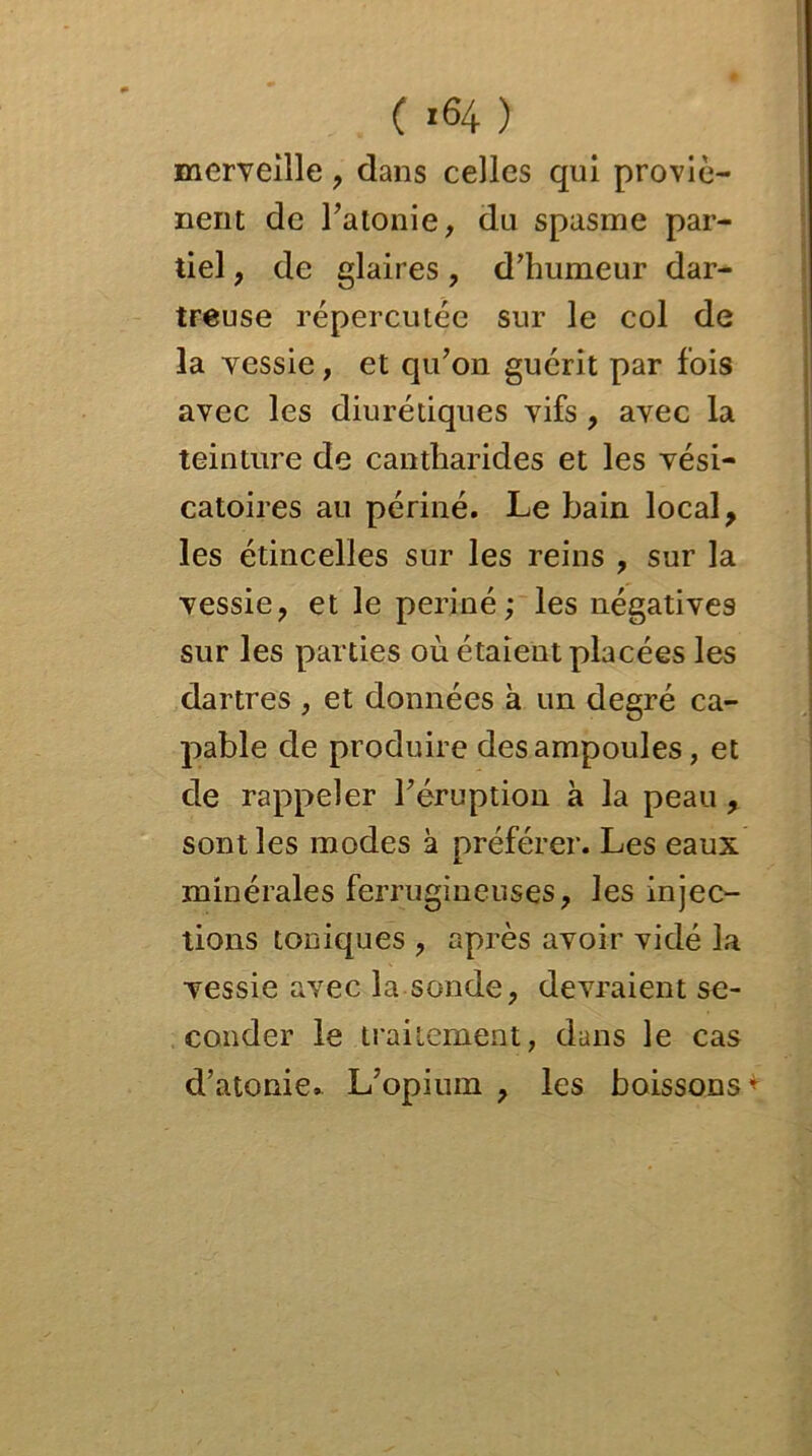 merveille , dans celles qui proviè- nent de l'atonie, du spasme par- tiel , de glaires, d’humeur dar- treuse répercutée sur le col de la vessie, et qu’on guérit par fois avec les diurétiques vifs , avec la teinture de cantharides et les vési- catoires au périné. Le bain local, les étincelles sur les reins , sur la vessie, et le periné; les négatives sur les parties où étaient placées les dartres , et données à un degré ca- pable de produire des ampoules, et de rappeler l'éruption a la peau sont les modes à préférer. Les eaux minérales ferrugineuses, les injec- tions toniques , après avoir vidé la vessie avec la sonde, devraient se- conder le traitement, dans le cas d’atonie. L’opium , les boissons