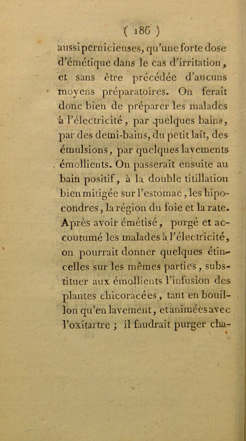 aussipernicieuses, qu’une forte dose d’émétique dans le cas d’irritation, et sans être précédée d’aucuns * moyens préparatoires. On ferait donc bien de préparer les malades à l’électricité, par quelques bains, par des demi-bains, du petit lait, des émulsions, par quelques lavements , émollients. On passerait ensuite au bain positif , à la double titillation bien mitigée sur l’estomac, les hipo- condres, la région du foie et la rate. Après avoir cmétisé, purgé et ac- coutumé les malades à l’électricité, on pourrait donner quelques étin- celles sur les mêmes parties , subs- tituer aux émollients l’infusion des plantes chicoracées , tant en bouil- lon qu’en lavement, etaniméesavec l’oxitartre ; il faudrait purger cha- 4