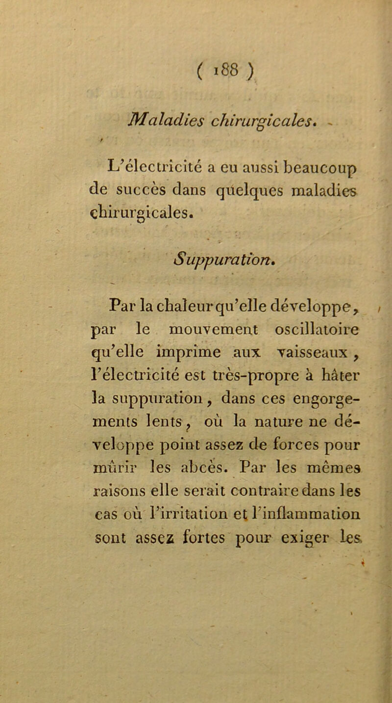 ( >88 ) Maladies chirurgicales. - / L’électricité a eu aussi beaucoup de succès dans quelques maladies chirurgicales. Suppuration. Par la chaleur qu’elle développe, < par le mouvement oscillatoire qu’elle imprime aux vaisseaux , l’électricité est très-propre à hâter la suppuration, dans ces engorge- ments lents ? où la nature ne dé- veloppe point assez de forces pour mûrir les abcès. Par les mêmes raisons elle serait contraire dans les cas où l’irritation et T inflammation sont assez fortes pour exiger les