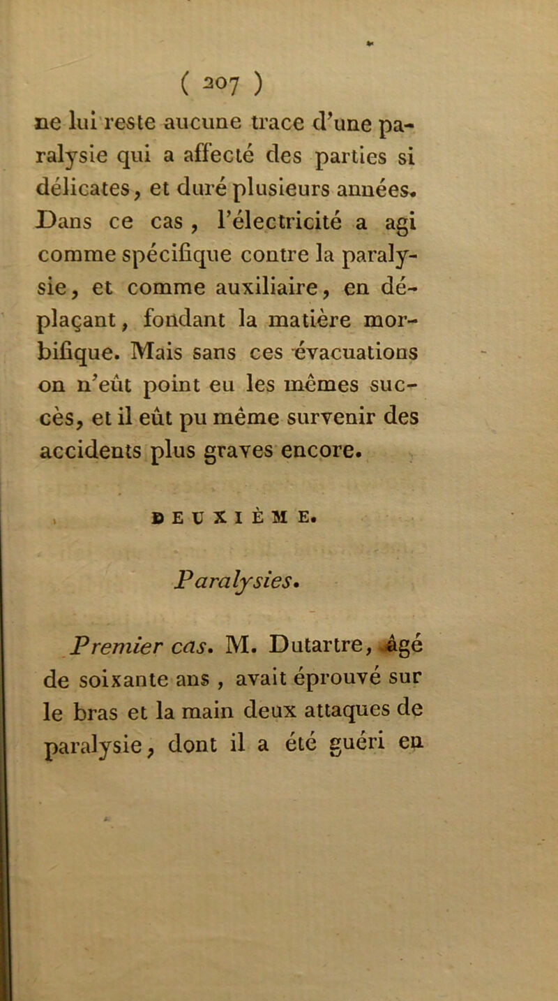 ne lui reste aucune trace crune pa- ralysie qui a affecté des parties si délicates, et duré plusieurs années. Dans ce cas , l’électricité a agi comme spécifique contre la paraly- sie, et comme auxiliaire, en dé- plaçant, fondant la matière mor- bifique. Mais sans ces -évacuations on n’eût point eu les mêmes suc- cès, et il eût pu même survenir des accidents plus graves encore. DEUXIÈME. Paralysies. Premier cas» M. Dutartre, .âgé de soixante ans , avait éprouvé sur le bras et la main deux attaques de paralysie, dont il a été guéri en