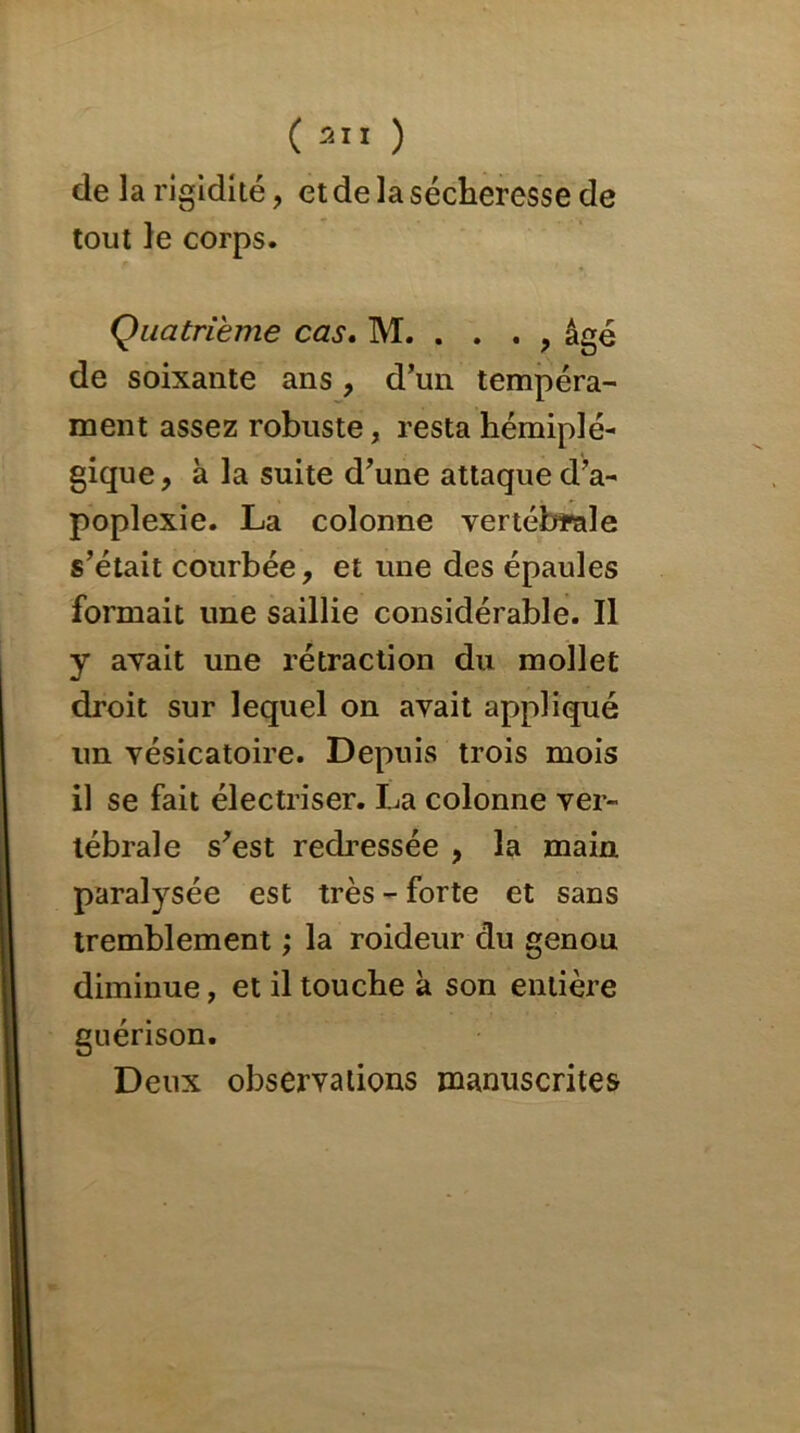 de la rigidité, et de la sécheresse de tout le corps. Quatrième cas. M. . . . , âgé de soixante ans , d’un tempéra- ment assez robuste, resta hémiplé- gique , à la suite d’une attaque d’a- poplexie. La colonne vertébrale s’était courbée, et une des épaules formait une saillie considérable. Il y avait une rétraction du mollet droit sur lequel on avait appliqué un vésicatoire. Depuis trois mois il se fait électriser. La colonne ver- tébrale s’est redressée , la main paralysée est très - forte et sans tremblement ; la roideur du genou diminue, et il touche k son entière guérison. Deux observations manuscrites