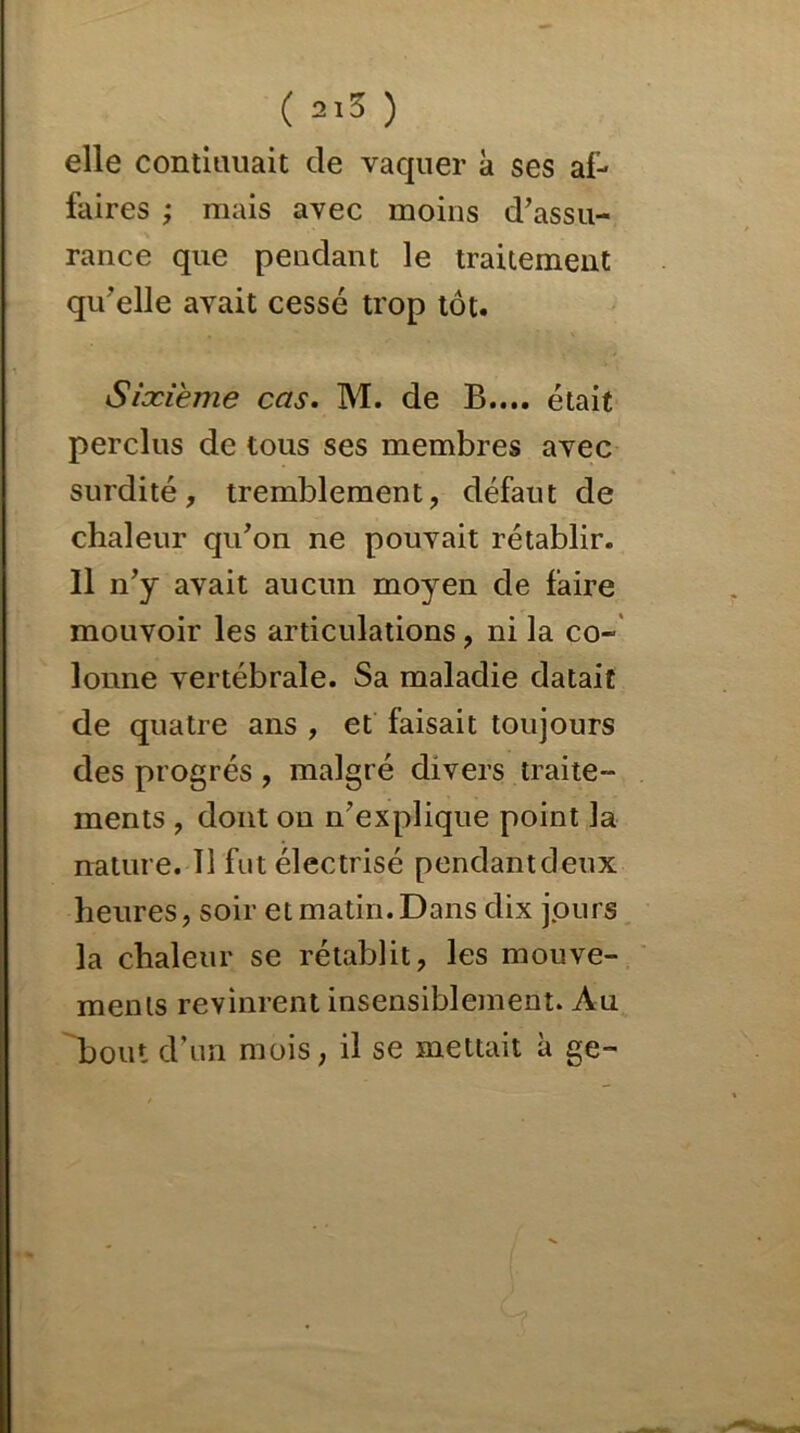 elle contitmait de vaquer à ses af- faires ; mais avec moins d'assu- rance que pendant le traitement qu'elle avait cessé trop tôt. Sixième cas. M. de B.... était perclus de tous ses membres avec surdité, tremblement, défaut de chaleur qu'on ne pouvait rétablir. Il n'y avait aucun moyen de faire mouvoir les articulations, ni la co- lonne vertébrale. Sa maladie datait de quatre ans , et faisait toujours des progrès , malgré divers traite- ments , dont ou n'explique point la nature. Il fut électrisé pendantdeux heures, soir et matin. Dans dix jours la chaleur se rétablit, les mouve- ments revinrent insensiblement. Au bout d’un mois, il se mettait à ge~