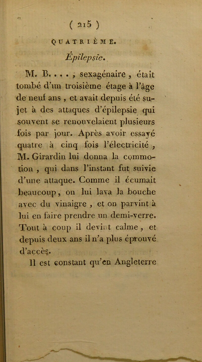 QUATRIÈME. f Epilepsie. M. B. . . . , sexagénaire , était tombé d'un troisième étage à l’âge de neuf ans , et avait depuis été su- jet à des attaques d’épilepsie qui souvent se renouvelaient plusieurs fois par jour. Après avoir essayé quatre à cinq fois l’électricité , M. Girardin lui donna la commo- tion , qui dans l’instant fut suivie d’une attaque. Comme il écumait beaucoup, on lui lava la bouche avec du vinaigre , et on parvint à lui en faire prendre un demi-verre. Tout à coup il devi. t calme, et depuis deux ans il n’a plus éprouvé d’accès* 11 est constant qu’en Angleterre