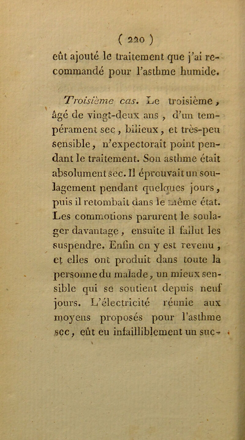 eût ajouté le traitement que j’ai re- commandé pour l’asthme humide. Troisième cas. Le troisième, âgé de vingt-deux ans , d’un tem- pérament sec , bilieux, et très-peu sensible, n’expectorait point pen- dant le traitement. Son asthme était absolument sec. Il éprouvait un sou- lagement pendant quelques jours, puis il retombait dans le même état. Les commotions parurent le soula- ger davantage , ensuite il fallut les suspendre. Enfin en y est revenu , et elles ont produit dans toute la personne du malade, un mieux sen- sible qui se soutient depuis neuf jours. L’électricité réunie aux moyens proposés pour l’asthme sec, eût eu infailliblement un suc<*