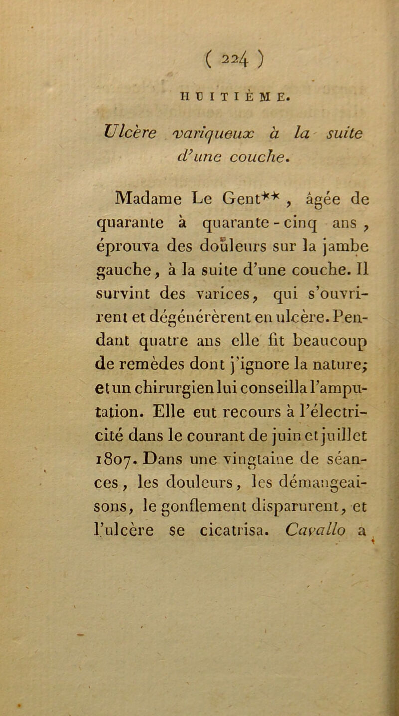 HUITIÈME. Ulcère 'vciriqueuæ à la suite d’une couche. Madame Le Gent** , âgée de quarante à quarante - cinq ans , éprouva des douleurs sur la jambe gauche , à la suite d’une couche. Il survint des varices, qui s’ouvri- rent et dégénérèrent en ulcère. Pen- dant quatre ans elle lit beaucoup de remèdes dont j'ignore la nature; et un chirurgien lui conseilla l’ampu- tation. Elle eut recours à l’électri- cité dans le courant de juin et juillet 1807. Dans une vingtaine de séan- ces , les douleurs, les démangeai- sons, le gonflement disparurent, et l’ulcère se cicatrisa. Cavallo a 4