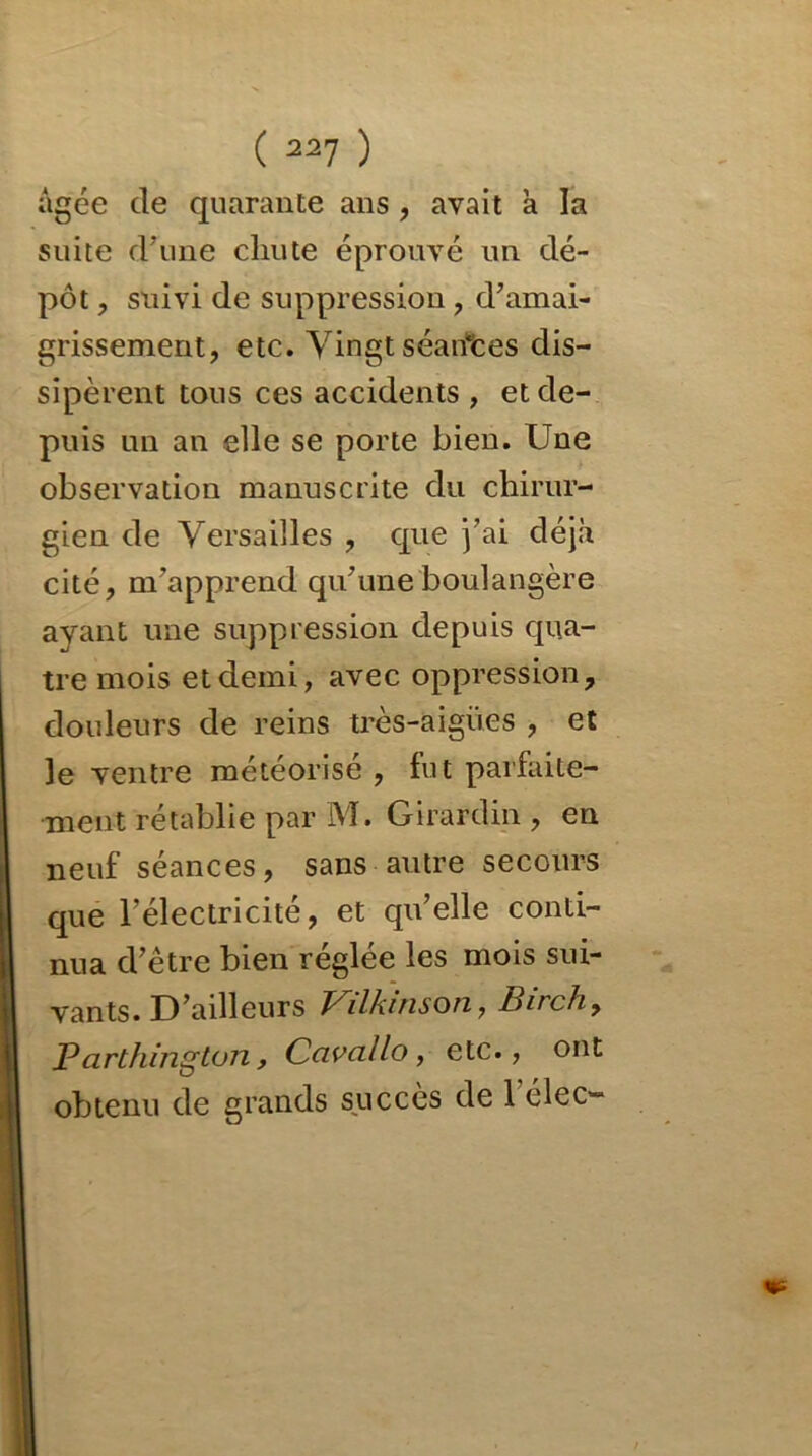 âgée de quarante ans , avait a la suite d’une chute éprouvé un dé- pôt , suivi de suppression , d’amai- grissement, etc. Vingt séances dis- sipèrent tous ces accidents , et de- puis un an elle se porte bien. Une observation manuscrite du chirur- gien de Versailles , que j’ai déjà cité, m’apprend qu’une boulangère ayant une suppression depuis qua- tre mois et demi, avec oppression, douleurs de reins très-aigües , et le ventre météorisé , fut parfaite- ment rétablie par M. Girardin , en neuf séances, sans autre secours que l’électricité, et qu’elle conti- nua d’être bien réglée les mois sui- vants. D’ailleurs Vdkinson, Pire h, Parthington, Ccivallo, etc., ont obtenu de grands succès de 1 élec-