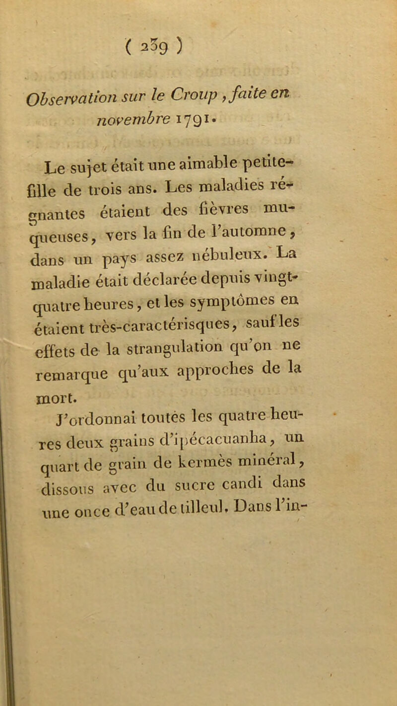 ) ( 209 ) Obseivatlon sur le Croup , faite eu novembre 1791* Le sujet était une aimable petite- fille de trois ans. Les maladies ré- gnantes étaient des fièvres mu- queuses, vers la fin de 1 automne, dans un pays assez nébuleux. La maladie était déclarée depuis vingt- quatre heures, et les symptômes en étaient très-caractérisques, sauf les effets de la strangulation qu on ne remarque qu’aux approches de la mort. J’ordonnai toutes les quatre heu- res deux grains d’ipecacuanha, un quart de grain de kermès minéral, dissous avec du sucre candi dans une once d’eau de tilleul. Dans l’in-