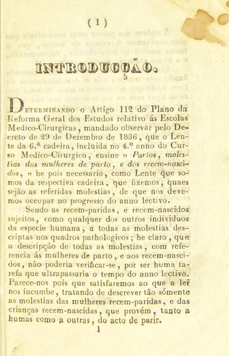 5 Determinando o Artigo 1112 do Plano dn líeforma Geral dos Estudos relativo ás Escolas Medico-Cirurgicas, mandado observar pelo De- creto de 29 de Dezembro de 1836, qüe o Len- te da 6.a cadeira, inclüida no 4.° anno do Cur- so Medico-Cirurgico, ensine » Partos, molés- tias das mulheres de parto, e dos recem-nasci- dos, » he pois necessário, como Lente que so-i mos da respectiva cadeira, que fixemos, quaes sejâo as referidas moléstias, de que nos deve- mos occupar no progresso do anno lectivo. Sendo as recem-paridas, e recem-nascidos sujeitos, como qualquer dos outros indivíduos da especie humana, a todas as moléstias des- criptas nos quadros pathologicos; he claro , que a descripçào de todas as moléstias, com refe- rencia ás mulheres de parto, e aos recem-nasci- dos, náo poderia verificar-se, por ser huma ta- refa que ultrapassaria o tempo do anno lectivo. Parece-nos pois que satisfaremos ao que a lei nos incumbe, tratando de descrever tâo sómente as moléstias da3 mulheres recem-paridas, e das crianças recem-nascidas, que provém , taato a humas como a owtras, do acto de parir. 1