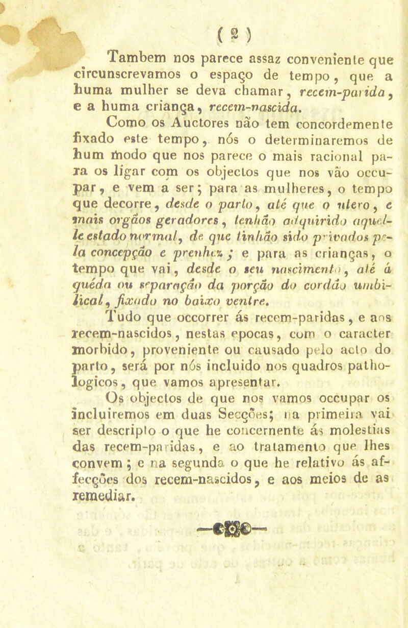 Também nos parece assaz conveniente que circunscrevamos o espaço de tempo, que. a huma mulher se deva chamar, recem-paiida, e a huma criança, recem-nascida. Como os Auctores nao tem concordemente fixado este tempo, nós o determinaremos de hum modo que nos parece o mais racional pa- xa os ligar com os objecLos que nos vâo occu- par, e vem a ser; para as mulheres, o tempo que decorre, desde o parto, até que o nlero, e mais orgãos geradores , tenlião adquirido aqw.l- le estado normal, de, qnc tinhãq sido p-ivarilos pe- la concepção e prenlu.% • e para as crianças, o tempo que vai, desde o seu nascimento, alé d quéda ou separação da porção do cordão umbi- lical , fixado no baixo ventre. Tudo que occorrer ás recem-paridas, e ans xecem-nascidos, nestas épocas, com o caracter morbido, proveniente ou causado pelo acto do parto, será por nós incluido nos quadros patho- logicos, que vamos apresentar. Os objectos de que nos vamos occupar os incluiremos em duas Secçôe.s; na primeira vai ser descripto o que he concernente ás moléstias das recem-paridas, e ao tratamento que lhes convem; e na segunda o que he relativo ás af- fecções dos recem-nascidos, e aos meios de as remediar.