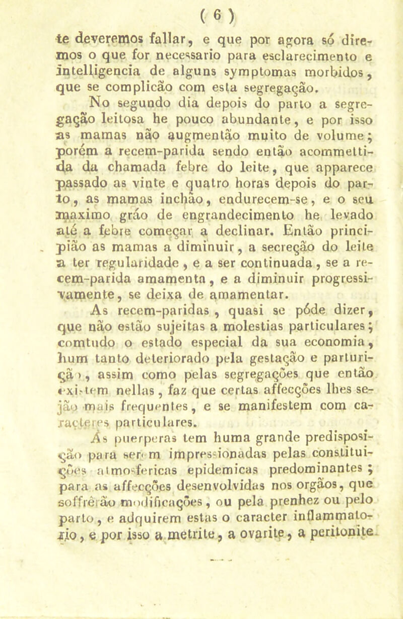 te deveremos fallar, e que por agora só dire- mos o que for necessário para esclarecimento e intelligencia de alguns symptomas morbidos, que se complicão com esta segregação. No segundo dia depois do parto a segre- gação leitosa he pouco abundante, e por isso as mamas não augmentâo muito de volume; porém a recem-parida sendo então acommetti- da da chamada febre do leite, que apparece passado as vinte e quatro horas depois do par- to, as mamas inchão, endurecem-se, e o seu máximo gráo de engrandecimento he levado até a fpbre começar a declinar. Então princi- pião as mamas a diminuir, a secreção do leite a ter regularidade , e a ser continuada, se a re- cem-parida amamenta, e a diminuir progressi- vamente, se deixa de amamentar. As recem-paridas , quasi se póde dizer, que não estão sujeitas a moléstias particulares; comtudo o estado especial da sua economia, hum tanto deteriorado pela gestação e parturi- qã> i assim como pelas segregações que então «xi.-tem nellas , faz que certas affecções lhes se- jão mais frequentes, e se manifestem com ca- racteres particulares. Às puerperas tem huma grande predisposi- ção para sen m impressionadas pelas constitui- ções atmosféricas epidêmicas predominantes ; para as affecções desenvolvidas nos orgâos, que soffrêrão modificações, ou pela prenhez ou pelo parto, e adquirem estas o caracter inflammalo- jfjo, e por isso a metrite, a ovarite, a peritonite