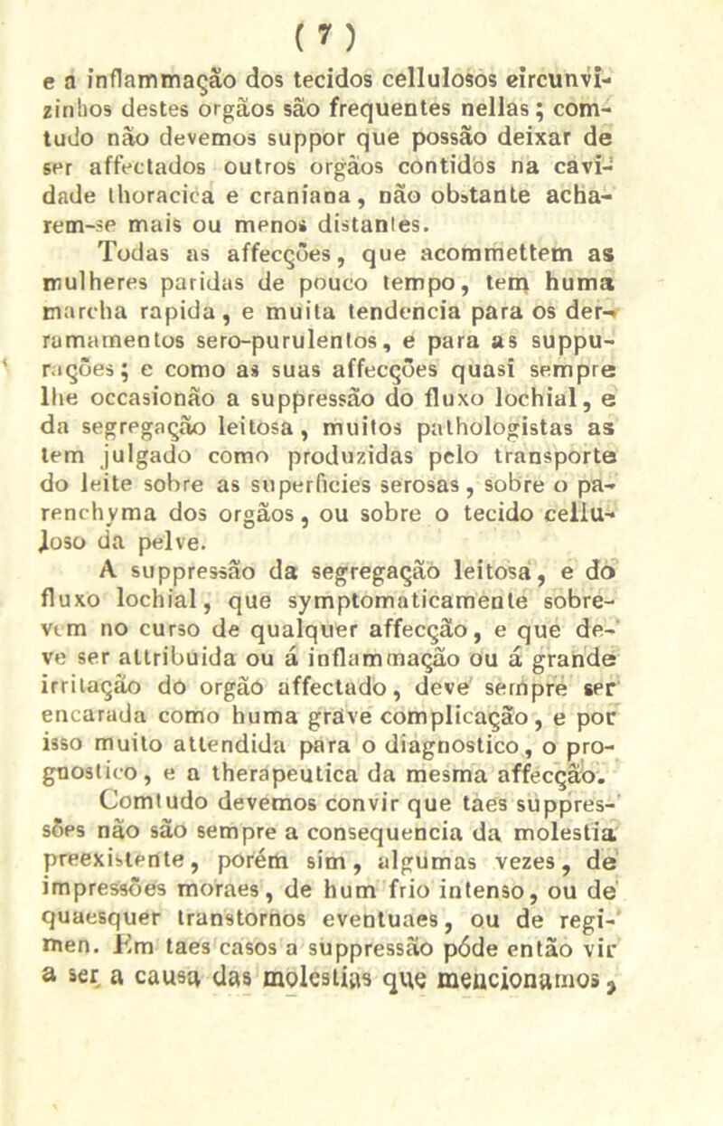 e a inflammação dos tecidos cellulosos circunvi- zinhos destes orgãos sâo frequentes nellas; com- tudo não devemos suppor que possão deixar de ser affectados outros orgãos contidos na cavi- dade lhoracica e craniana, não obstante acha- rem-se mais ou menos distantes. Todas as affecções, que acommettem as mulheres paridas de pouco tempo, tem huma marcha rapida, e muita tendencia para os der-* ramamentos sero-purulentos, e para as suppu- ' rações; e como as suas affecções quasi sempre lhe occasionão a suppressão do fluxo lochial, e da segregação leitosa, muitos pathologistas as tem julgado como produzidas pelo transporte do leite sobre as superfícies serosas, sobre o pa- renchyma dos orgãos, ou sobre o tecido cellu- Joso da pelve. A suppressão da segregação leitosa, e do fluxo lochial, que symptomaticamente sobre- vem no curso de qualquer affecção, e que de- ve ser altribuida ou á inflammação ou á grande irritação do orgãó affectado, deve sempre ser encarada como huma grave complicação, e por isso muito attendida para o diagnostico, o pro- gnostico, e a therapeutica da mesma affecção. Comtudo devemos convir que taes suppres- sões não são sempre a consequência da moléstia preexistente, porém sim, algumas vezes, de impressões moraes, de hum frio intenso, ou dé quaesquer transtornos eventuaes, ou de regí- men. Em taes casos a suppressão póde então vir a ser a causa das moléstias que mencionamos ,