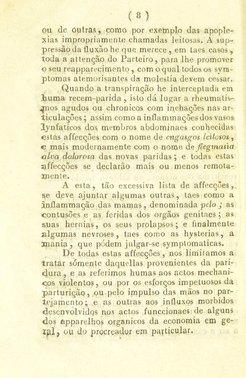 ou de outras, como por exemplo das apople- xias impropriamente chamadas leitosas. A sup- pressãoda fluxâo he que merece, em taes casos, toda a attenção do Parteiro, para lhe promover o seu reapparecimento , com o qual todos os sym- plomas atemorisantes da moléstia devem cessar. Quando a transpiração he interceptada em liuma recem-parida , isto dá lugar a rheumatis- ^nos agudos ou ehronicos com inchações nas ar- ticulações ; assim como a inflammações dos vasos lynfaticos dos membros abdominaes conhecidas estas affecções com o nome de engasgos leitosos, e mais modernamente com o nome de fttgmasia alva dolorosa das novas paridas; e todas estas affecções se declarão mais ou menos remota- mente. A esta, tão excessiva lista de affecções, se deve ajuntar algumas outras, taes como a inflammação das mamas, denominada pelo j as contusões e as feridas dos orgãos genitaes ; as suas hérnias, os seus prolapsos; e finalmente algumas nevroses, taes como as hysterias, a mania, que pódern julgar-se symptomaticas. De todas estas affecções, nos limitamos a tratar sómente daquellas provenientes da pari- dura, e as referimos humas aos actos mechani- cos violentos, ou por os esforços impetuosos da parturição, ou pelo impulso das mãos no par- tejamento; e as outras aos influxos morbidos desenvolvidos nos actos funccionaes de alguns dos eppa relhos orgânicos da economia em ge- ííd, ou do prçcreador em particular.