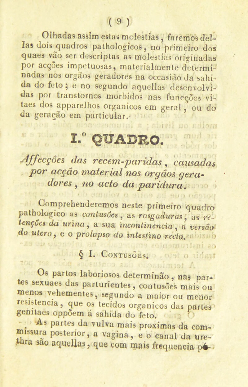 Olhadas assim esta» moléstias, faremos dei- las dois quadros pathologicos, no primeiro dos quaes vao ser descriptas as moléstias originadas por acções impetuosas, materialrnente determi- nadas nos orgâos geradores na occasião da sabi- da do feto; e no segundo aquellas desenvolvi- das por transtornos morbidos nas funcções vi- taes dos apparelhos orgânicos em geral, ou do da geração em particular. 2.° QUADRO. Affecçôes das recem-paridas, causadas por acção material nos orgãos gera- dores , no acto da paridura. Comprehenderemos neste primeiro quadro pathologico as contusões, as rasgaduras, as re- tenções da urina, a sua incontinência, a versão- do utero, e o ■prolapso do intestino recto. § I. Contusões. O» partos laboriosos determinão, nas par- tes sexuaes das parturientes, contusões mais ou menos vehementes, segundo a maior ou menor resjstencia, que os tecidos orgânicos das parles gemtaes oppõem a sahida do feto. . Partes da vulva mais próximas da com- missura posterior, a vagina, e o canal da ure- ■ a suo aquellas, que com mais frequência pé-