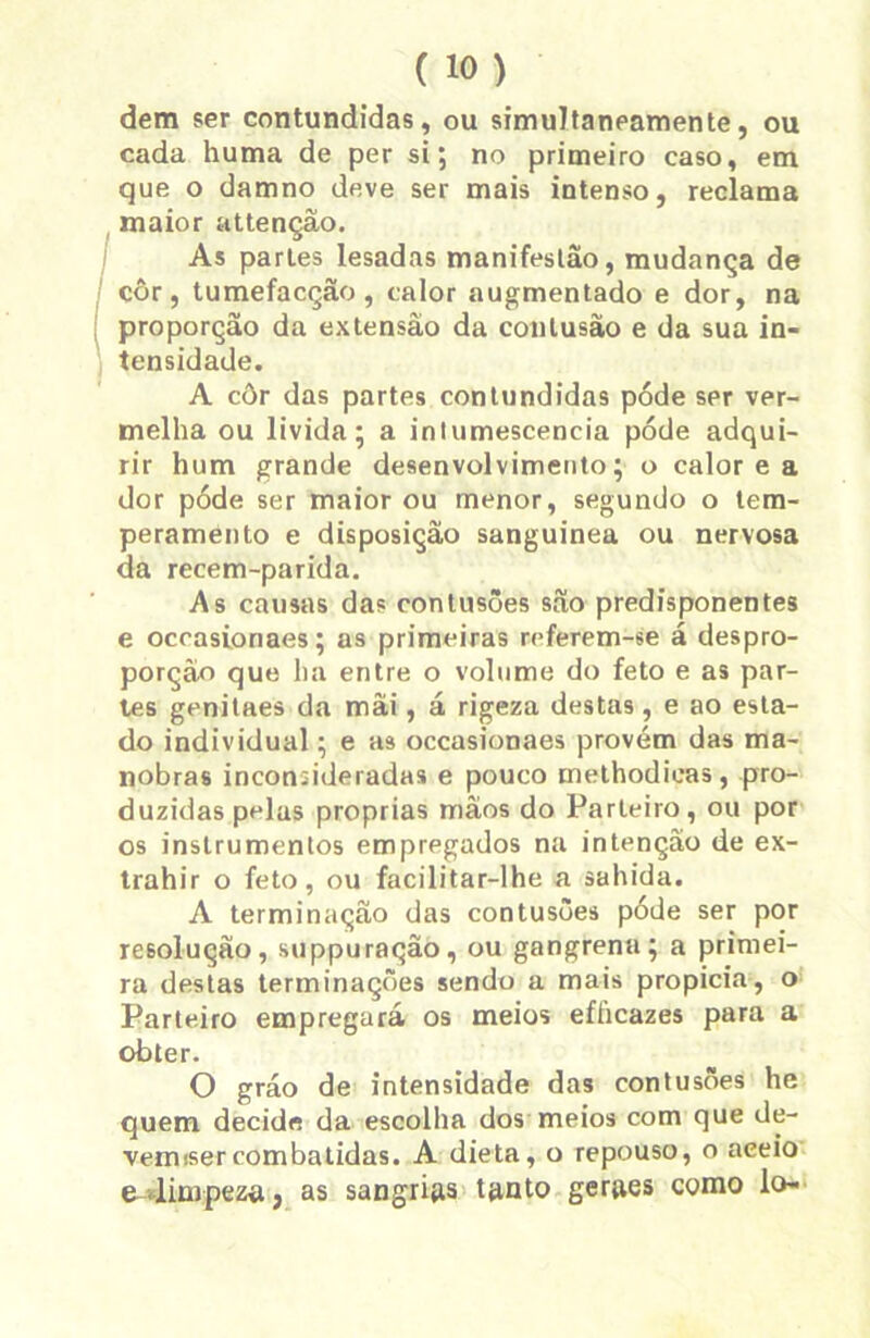 dem ser contundidas, ou simultaneamente, ou cada huma de per si; no primeiro caso, em que o damno deve ser mais intenso, reclama maior attenção. As parles lesadas manifestão, mudança de côr, tumefacção, calor augmentado e dor, na proporção da extensão da contusão e da sua in- tensidade. A côr das partes contundidas póde ser ver- melha ou livida; a intumescência póde adqui- rir hum grande desenvolvimento; o calor e a dor póde ser maior ou menor, segundo o tem- peramento e disposição sanguínea ou nervosa da recem-parida. As causas das contusões são predisponentes e ocrasioriaes; as primeiras referem-ee á despro- porção que ha entre o volume do feto e as par- tes genilaes da mâi, á rigeza destas, e ao esta- do individual; e as occasionaes provém das ma- nobras inconsideradas e pouco methodieas, pro- duzidas pelas próprias mãos do Parteiro, ou por os instrumentos empregados na intenção de ex- trahir o feto, ou facilitar-lhe a sahida. A terminação das contusões póde ser por resolução, suppuração, ou gangrena; a primei- ra destas terminações sendo a mais propicia, o Parteiro empregará os meios efficazes para a obter. O gráo de intensidade das contusões he quem decide da escolha dos meios com que de- vemisercombatidas. A dieta, o repouso, o aceio e<limpeza, as sangrigs ttinto gerges como lo-
