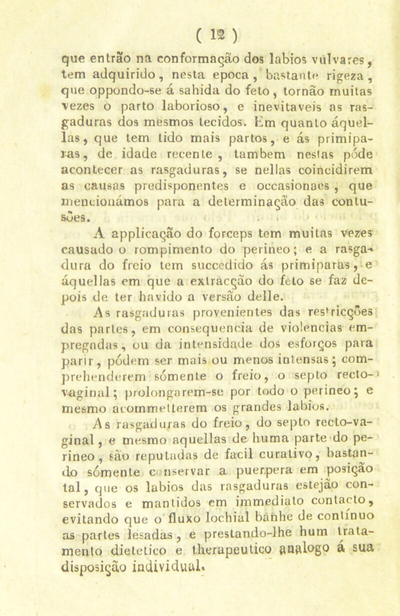 (1®) que entrão na conformação dos lábios vulvares, tem adquirido, nesta epoca , bastante rigeza , que oppondo-se á sabida do feto , tornao muitas vezes o parto laborioso, e inevitáveis as ras- gaduras dos mesmos tecidos. Em quanto áquel- las, que tem tido mais partos, e ás primipa- ias, de idade recente, também nesias pode acontecer as rasgaduras, se nellas coincidirem as causas predisponentes e oecasionaes , que mencionámos para a determinação das contu- sões. < i A applicação do fórceps tem muitas vezes causado o rompimento do perineo; e a rasga-* dura do freio tem succedido ás primiparas, e áquellas em que a exlracçâo do feto se faz de- pois de ter havido a versão delle. As rasgaduras provenientes das res'ricções das parles, em consequência de violências em- pregadas, ou da intensidade dos esforços para parir, pódern ser mais ou menos intensas; com- prehenderem sómente o freio, o septo recto-' vaginal; prolongarem-se por todo o perineo; e mesmo acommetterem os grandes lábios. As rasgaduras do freio, do septo recto-va- ginal, e mesmo aquellas de huma parte do pe- rineo , são reputadas de facil curativo, bastan- do sómente conservar a puerpera em posição tal, que os lábios das rasgaduras estejão con- servados e mantidos cm immediato contacto, evitando que o fluxo lochial báhlie de contínuo as partes lesadas , e prestando-lhe hum trata- mento dietetico e therapeutico gnglogo á sua disposição individual*