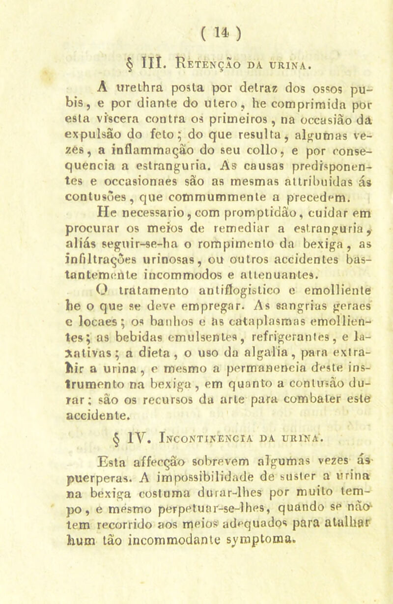 § III. Retenção da urina. A urelhra posta por delraz dos ossos pú- bis, e por diante do utero, he comprimida por esta víscera contra os primeiros , na occasiâo da expulsão do feto; do que resulta, algumas ve- zes, a inflammação do seu collo, e por conse- quência a estranguria. As causas predrsponen- tes e occasionaes são as mesmas attrilmidas ás contusões, que commummente a precedem. He necessário, com promptidão, cuidar em procurar os meios de remediar a estranguria, aliás seguir-se-ha o rompimento da bexiga, as infiltrações urinosas, ou outros accidentes bas- tantemente incommodos e atlenuantes. O tratamento antiflogistico e emolliente lie o que se deve empregar. As sangrias geraes e locaes; os banbos e Rs cataplasmas emollien- tes; as bebidas emulsenles, refrigerantes, e la- xativas; a dieta, o uso da algalia, para extra- hir a urina, r mesmo a permanência deste ins- trumento na bexiga, em quanto a contusão du- rar; são os recursos da arte para combater este accidente. § IV. Incontinência da urina. Esta affecção sobrevem algumas vpzes ás puerperas. A impossibilidade de suster a urina na bexiga costuma durar-lhes por muito tem- po, e mesmo perpetuar-se-lhes, quando se não- tem recorrido aos meios adequados para atalhar hum tão incommodante syraptoma.