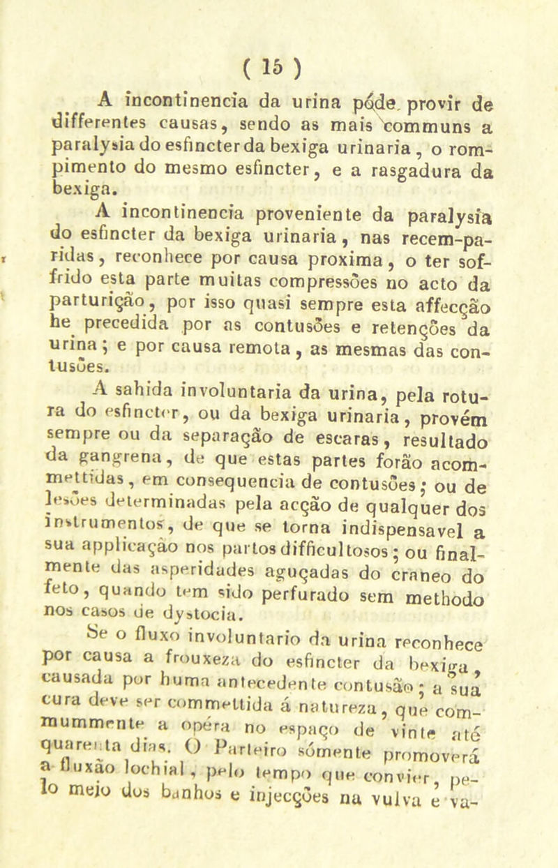 A incontinência da urina pode. provir de differentes causas, sendo as mais communs a paralysia do esfmcterda bexiga urinaria, o rom- pimento do mesmo esfincter, e a rasgadura da bexiga. A incontinência proveniente da paralysia do esfincter da bexiga urinaria, nas recem-pa- ridas, reconhece por causa próxima, o ter sof- frido esta parte muitas compressões no acto da parturiçào, por isso quasi sempre esta affecçao he. precedida por as contusões e retenções da urina; e por causa remota, as mesmas das con- tusões. A sahida involuntária da urina, pela rotu- ra do esfincter, ou da bexiga urinaria, provém sempre ou da separação de escaras, resultado da gangrena, de que estas partes forâo acom- m et tidas, em consequência de contusões,- ou de lesões determinadas pela acção de qualquer dos instrumentos, de que se torna indispensável a sua applicaçào nos partos difficultosos; ou final- mente das asperidades aguçadas do ernneo do feto, quando tem sido perfurado sem methodo nos casos de dystocia. Se o fluxo involuntário da urina reconhece por causa a frouxeza do esfincter da bexiga causada por huma antecedente contusão - a sua cura deve ser commeUida á natureza, que com- mummrnte a opera no espaço de vinte até quarenta dias. O Parteiro somente promoverá a íluxao lochial, pelo tempo que convier, pe- lo mejo dos bunhos e injecções nu vulva e va-