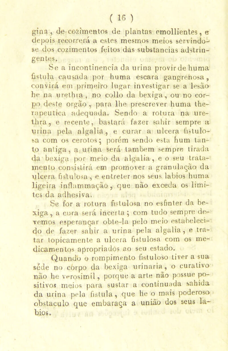 gina , cie cozimentos de plantas emollientes, e depois recorrerá a estes mesmos meios servindo- se dos cozimentos feitos das substancias adstrin- gentes. Se a incontinência da urina provir de huma fistula causada por huma escara gangrenosa, convirá em primeiro lugar investigar se a lesào he na urelhra, no collo da bexiga, ou no cor- po deste orgão , para lhe prescrever huma the- rapeutica adequada. Sendo a rotura na ure- thra, e recente, bastará fazer salvir sempre st urina pela algalia, e curar a ulcera fistulo- sa com os cerotos; porém sendo esta hum tan- to antiga, a urina será lambem sempre tirada da bexiga por meio da algalia , e o seu trata- mento consistirá em promover a granulação da ulcera fis'lu!osa, e entreter nos seus lábios huma ligeira inflammação, que nâo exceda os limi- tes da adhesiva. Se for a rotura fislulosa no esfinter da be- xiga , a cura será incerta ; com tudo sempre de- vemos esperançar obte-la pelo meio estabeleci- do de fazer snbir a urina pela algalia, e tra- tar topicamente a ulcera fislulosa com os me- dicamentos apropriados ao seu estado. Quando o rompimento fistuloso tiver a sua séde no corpo da bexiga urinaria, o curativo náo he verosímil, porque a arte nâo possue po- sitivos meios para sustar a continuada sabida da urina pela fistula, que he o mais poderoso obstáculo que embaraça a união dos seus lá- bios.