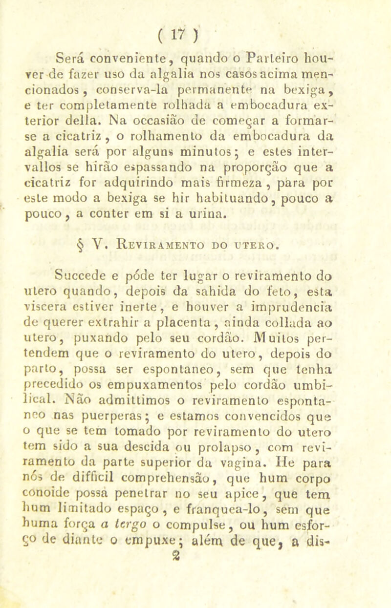 Será conveniente, quando o Parteiro hou- ver de fazer uso da algalia nos casos acima men- cionados , conserva-la permanente na bexiga, e ter completamente rolhada a embocadura ex- terior delia. Na occasiâo de começar a formar- se a cicatriz , o rolhamento da embocadura da algalia será por alguns minutos; e estes inter- vallos se hirão espassando na proporção que a cicatriz for adquirindo mais firmeza , para por este modo a bexiga se hir habituando, pouco a pouco, a conter em si a urina. § V. Reviramento do utero. Succede e póde ter lugar o reviramento do utero quando, depois da sahida do feto, esta viscera estiver inerte, e houver a imprudência de querer extrahir a placenta , ainda collada ao utero, puxando pelo seu cordão. Muitos per- tendem que o reviramento do utero, depois do parto, possa ser espontâneo, sem que tenha precedido os empuxamentos pelo cordão umbi- lical. Não admitlimos o reviramento espontâ- neo nas puerperas; e estamos convencidos que o que se tem tomado por reviramento do utero tem sido a sua descida ou prolapso, com revi- ramento da parte superior da vagina. Iíe para nós de difficil comprehensão, que hum corpo conoide possa penetrar no seu apice, que tem hum limitado espaço, e franquea-lo, sem que huma força a lergo o compulse, ou hum esfor- ço de diante o empuxe; além de que, a dis- 2